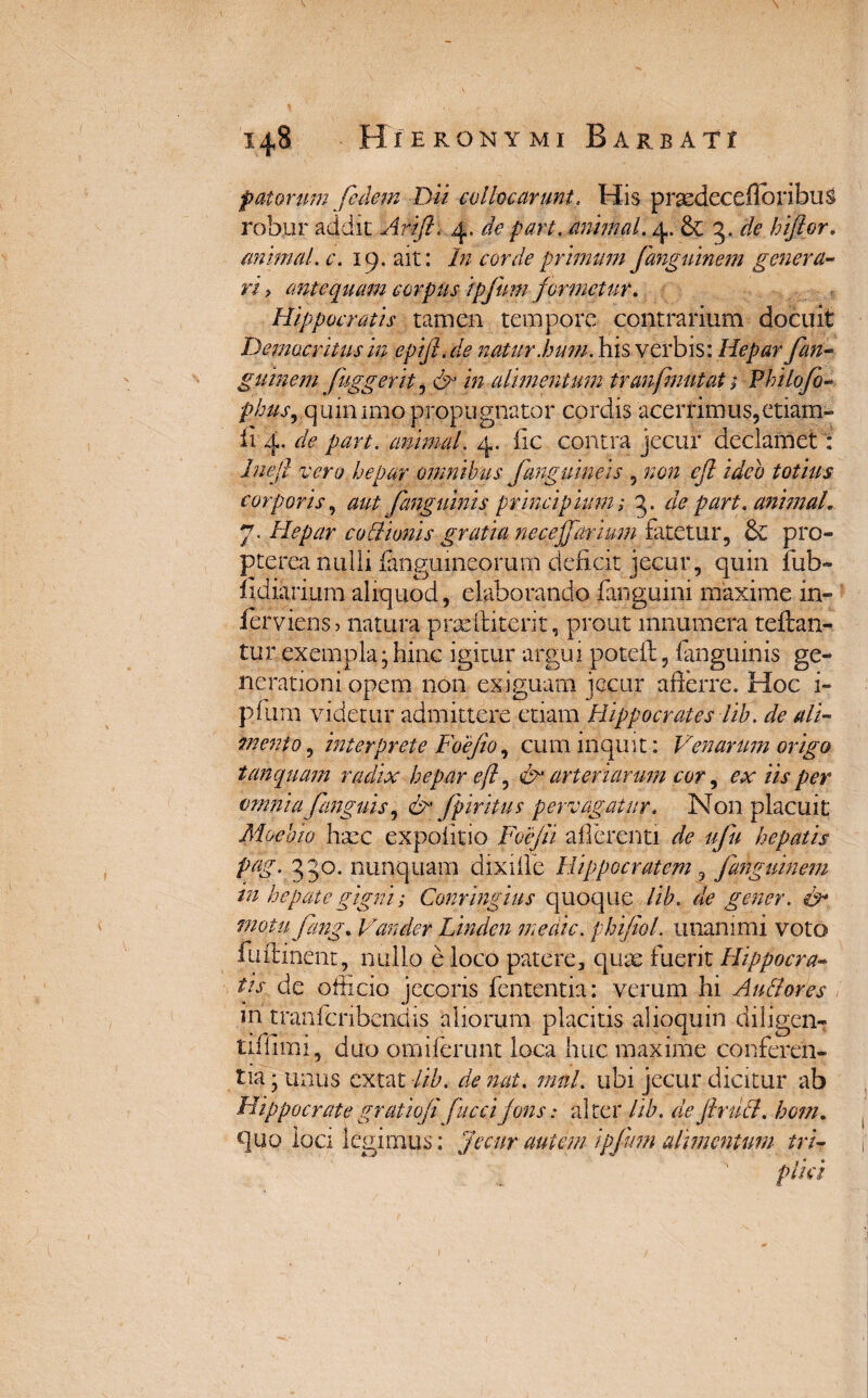 patorum fedem Dii collocarunt. His prsedecefloribuS robur addit Iirifi\ 4. de pari, animal. 4. & 3. de hijtor. animal, c. 19. ait: In corde primum fanguinem genera- ri > antequam corpus ipfuni formetur. Hippocratis tamen tempore contrarium docuit Democritus in epifi.de natur.hum. his verbis: Hepar fan- guinem fuggerit, /» alimentum tranfmutat; Vhilofo- phus, quin imo propugnator cordis acerrimus, etiam- 114. de part. animal. 4. fic contra jecur declamet: luefi vero hepar omnibus fanguineis , non efi ideo totius corporis, aut fanguinis principium; 3. die part. animal 7. Hepar cultionis gratia necejfarium fatetur, & pro- pterea nulli {anguineorum deficit jecur, quin fub- lidiarium aliquod, elaborando fanguini maxime in- ferviens > natura prseftiterit, prout innumera teflan- tur exempla • hinc igitur argui poteffi, fanguinis ge¬ nerationi opem non exiguam jecur afierre. Hoc i- p.fiim videtur admittere etiam Hippocrates lib. de ali¬ mento, interprete Foe(io, eum inquit: Venarum origo tunquam radix hepar efi, &' arteriarum cor, ex iis per omnia [anguis, &’ fpiritus pervagatur. Non placuit Moeoio haec expolitio Foejii afferenti de ufu hepatis pag. 330. nunquam dixilfe Hippocratem ? fanguinem in hepate gigni; Conringius quoque lib. de gener. &• motufmg% Vander Linden medie, phifiol. unanimi voto fu liment, nullo e loco patere, quae fuerit Hippocra¬ tis. de officio jecoris fententia: verum hi Au flores m tranficribendis 'aliorum placitis alioquin diligen- tiffimi, duo omiferunt loca huc maxime conferen¬ tia ; unus exta t lib. de nat. mnl. ubi jecur dicitur ab Hippocrategratioji fuccijons: alter lib. defirufl. hom. quo ioa legimus: Jecur autem i p fimi alimentum tri¬ plici