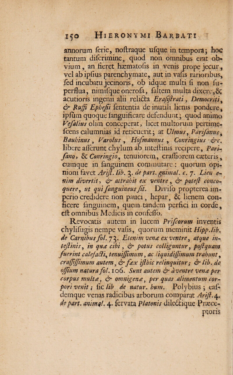 armorum ferie, noftraque ufque in tempora; hoc tantum difcrimine, quod non omnibus erat ob- vium, an fieret haematofis in venis prope jecur, vel abipfius parenchymate, aut in vafis rarioribus, fed incubatu jecinons, ob idque multi fi non fu- perflua, nimifque onerofa, falcem multa dixere,& acutioris ingenii alii refidta Erafiftrati, Democriti, & Ruffi Ephejii fententia de inutili lienis pondere, ipfum quoque languificare defendunt; quod animo Vefalius olim conceperat, licet multorum pertime- fcens calumnias id reticuerit; at Ulmus, Parijdnusi Bauhinus, Lar olus , Hofnannus , Conringius libere aflerunt chylum ab mteilims recipere, Pari- fano, & Cmringio^ tenuiorem, crafiiorem caeteris, eumque in languinem commutare: quorum opi¬ nioni favet Arift. lib. 5. cie part. gpimaL c. 7. Lien e- nirn divertit, &• attrahit ex ventre, & poteft conco- quere, ut qui fanguineus Jit. Divifo propterea lm- periocredidere non pauci, hepar, & lienem con¬ ficere fanguinem, quem-tandem perfici in corde, eft omnibus Medicis in confeflo. Revocatis autem in lucem Prifcorum inventis chylifugis nempe vafis, quorum meminit Hipp.lib, de Carnibusfol. 75, Etenim vena ex ventre, atque in- te finis, in qua cibi, & potus colliguntur, pojlquam fuerint caleja&i, tenuijfimum, ac liquidi fimum trahunt, crafjijjhnum autem, fex ijlhic relinquitur; & lib, de offum natura fol. 106. Sunt autem <&* a ventre vena per corpus multet, omnigena, /><?r alimentum cor¬ pori venit; fic de natur. hum. Polybius ; eafi demque venas radicibus arborum comparat Arijl.4. de part. anima!. 4. fervata Platonis diledtique Pnvce-