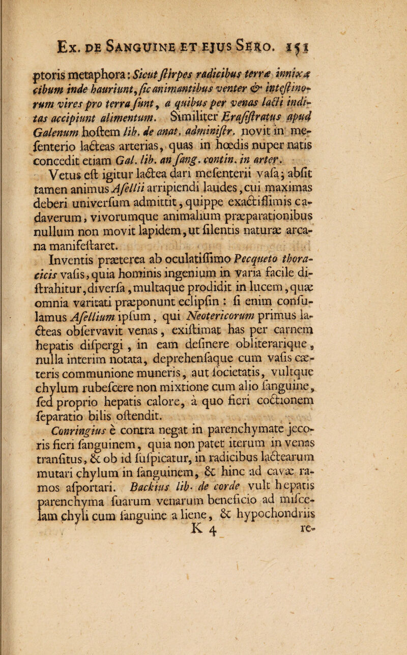 ptoris metaphora: SicutJUrpes radicibus terne imix4 cibum inde hauriunt, fic animantibus venter & inteftino- rum vires pro terra Junt, a quibus per venas latii indi- tas accipiunt alimentum. Similiter Jirajtftratus 0pu4 Galenum hoftem lib. de anat. adminiflr. novit in me- fenterio la&eas arterias, quas in haedis nuper natis concedit etiam Gal. lib. an fang. contin, in arter. Vetus eft igitur ladca dari mefenterii vafa; abfit tamen mmnsAfellii arripiendi laudes, cui maximas deberi univerfum admittit, quippe exa&iffimis ca¬ daverum , vivorumque animalium praeparationibus nullum non movit lapidem,ut filentis naturae arca¬ na manifefiaret. Inventis praeterea ab oculatiflimo Pecqueto thora¬ cicis vafis,quia hominis ingenium in Varia facile di- ftrahitur,diverfa,multaque prodidit in lucem, quae omnia vsritati proponunt eciipfin : fi enim confiu- lamus Afellmn ipfum, qui Neotericorum primus ia- fteas obfervavit venas, exiftimat has per carnem hepatis difpergi, in eam delinere obliterarique, nulla interim notata, deprehenlaque cum vafis cae¬ leris communione muneris, aut ibcietatis, vult que chylum rubefcere non mixtione cum alio fanguine,. fed proprio hepatis calore, a quo fieri co£honem feparatio bilis oftendit. Conringius e contra negat in parenchymate jeco¬ ris fieri fanguinem, quia non patet iterum in venas tranfitus, & ob id lufpicatur, in radicibus la&earum mutari chylum in fanguinem, 6c hinc ad cavae ra¬ mos afportari. Backips lib• de corde vult hepatis parenchyma fuarum venarum beneficio ad mifce- lam chyli cum fanguine a liene, & hypochondriis K 4 re-