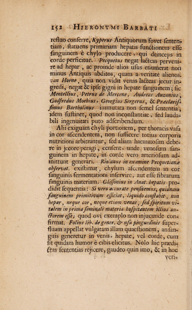 refluo conferre, Kyperus Antiquorum fovet fenten* tiam , ftatuens primariam hepatis functionem efle fanguinem e chylo producere >-qui deinceps in corde perficitur. Pecquetus negat la&eas perveni¬ re ad hepar, ac proinde alios ufus enumerat non minus Antiquis abditos , quam a veritate alienos. van Home, quia non vidit venas lafteas jecur in¬ gredi, negat-& ipfe gigni in hepate fanguinem • fic Mente Ilius, Petrus de Mercene, Andreas Auzonius-, Godfredus Moebius-> Georgius Sergerus, £c Pmclarifi fimus Bartholinus immutata non femel fententia, idem fuftinet, quod non inconftantiae , fed lauda^ bili ingenuitati puto adfcribendum. Alii exiguam chyli portionem, per thoracis vafa In cor afcendentem, non fufficere totius corporis nutritioni arbitrantur, fed aliam haematofim debe¬ re in jecore peragi, cenfent, unde venofum .fan¬ guinem in hepate, in corde vero arteriofum ad¬ mittunt generari. Rmanus in examine Pecquetian& ebjervat. exiftimat, chylum afcendentem in cor fanguinis fermentationi mfervire, aut efle fibrarum ianguinis materiam. Gliffionius in Anat. hepatis pro¬ didit fequentia: Si vero accurate penfitemus, quidnam fanguinem primitivum efficiat, liquido conftabitq non hepar, neque cor, neque etiam venas, fedJpiritum vi¬ talem in prima feminali jnateria hofp itant em illius au- Bovem effie; quod ovi exemplo non injucunde con-. firmat, Folius lih. degener. & ufu pinguedinis fuper- fluam appellat vulgatam illam quaefbionem, anfan- guis generetur in venis* hepate, vel corde, cum fit quidam humor e cibis elicitus. Nolo hic praedi-? ftas fententias rejicere, gaudeo quin imo, & in hoc . : YCXH