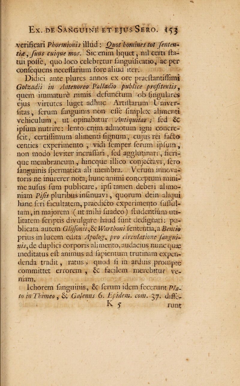 > 4 Ex. de Sanguine et ejus Sero, i55 verificari Phormionis illud: Quot homines tot fenten» tue, futis cuique mos. Sic enim liquet, nil certi fba- tui polle, quo loco celebretur fanguifi catio, ac per confequens neccllarium fore aliud iter. Didici ante plures annos ex ore praeflantiflimi Golzadii in Antenoreo Palladio publice profiteri tis^ quem immature nimis defunctum ‘ob lingulares ejus virtutes luget adhuc Amitarum Lduver- fitas, ferum fanguinis non die limplex alimenti vehiculum , ut opinabatur Antiquitas ; fcd & ipfum nutrire: lento enim admotum igni concre» fcit, ccrtillimum alimenti lignum, cujus rei facio centies experimento , vidi femper ferum ipfum , non modo leviter mcrafian , fcd agglutinari, hefi- que membraneum , lnncque illico conjectavi, fero fanguinis fpermatica ali membra. Verum innova- tons ne inurerer nota, hunc animi conceptum mini¬ me aufus fum publicare, ipfi tamen deberi alimo¬ niam Pifis pluribus infinuavi, quorum dein aliqui hanc feri facultatem, praedicto experimento fuflul- tam,in majorem (ut mihi luadeo) itudentium uti¬ litatem fcnptis divulgate haud funt dedignati; pu¬ blicata autem Glijfonti, 6c Warthoni fentehtia,a Bemm prius in lucem edita Apologa pro circulatione jangui- ^/V,de duplici corporis alimento, audacias nunc quas meditatus eft animus ad lapientum trutinam expen¬ denda tradit, ratus, quod ii m arduis prompte committet errorem , dc facilem merebitur ve¬ niam. Ichorem fanguinis, & ferum idem fecerunt Pfa. io in Thitne&, de Galenus 6. Epidem. com. 57. difc-