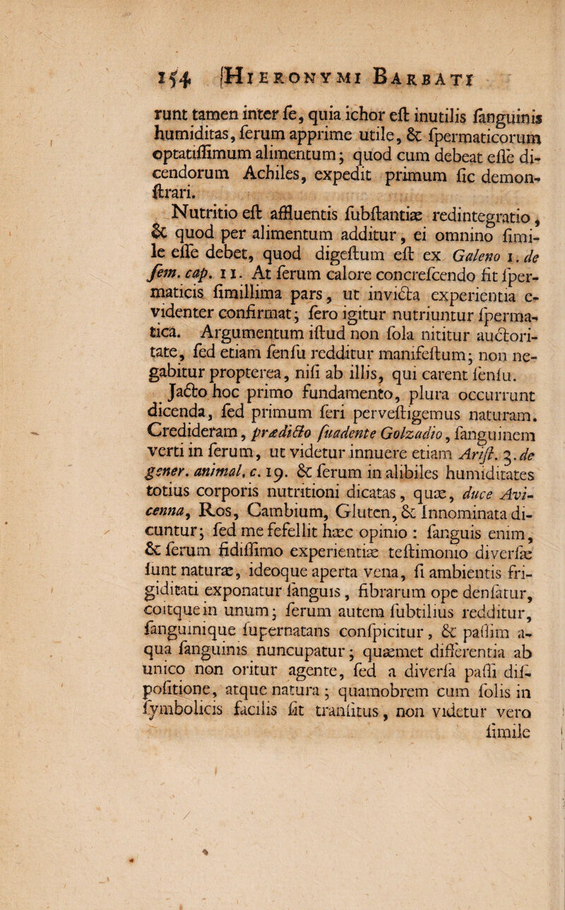 runt tamen inter fe, quia ichor eft inutilis fanguinis humiditas, ferum apprime utile, & fpermaticorum ©ptatiffimum alimentum; quod cum debeat ede di- cendorum Achiles, expedit primum fic demon- ftrari. Nutritio eft affluentis fubftantiae redintegratio, quod per alimentum additur, ei omnino fimi- le effle debet, quod digeftum eft ex Galeno i. de fem. cap. 11. At ferum calore concrefcendo fit fper- maticis fimillima pars, ut invidia experientia e- videnter confirmat; fero igitur nutriuntur fperma- tica. Argumentum iftud non fola nititur auctori¬ tate, fed etiam fenfu redditur manifeftum; non ne¬ gabitur propterea, nifi ab illis, qui carent fenfu. Jaftohoc primo fundamento, plura occurrunt dicenda, fed primum feri perveftigemus naturam. Credideram, pr^di&o fuadente Golzadio, fanguinem verti in ferum, ut videtur innuere etiam Arifi. %.de gener, animal, c. 19. 8c ferum in alibiles hunuditates totius corporis nutritioni dicatas, qum, duce Avi- cenna, Ros, Cambium, Gluten, & Innominata di¬ cuntur; fed me fefellit haec opinio : fanguis enim. Se ferum fidiffimo experientiae teftimonio diverfie lunt naturae, ideoque aperta vena, fi ambientis fri¬ giditati exponatur languis, fibrarum ope denfatur, coitquein unum; ferum autem fubtilius redditur, fanguinique fupernatans confpicitur, & paflim a- qua fanguinis nuncupatur; quaemet differentia ab unico non oritur agente, fed a diverfa paffi difi- pofitione, atque natura; quamobrem cum folis in iymbolicis facilis fit tranfitus, non videtur vero fimile