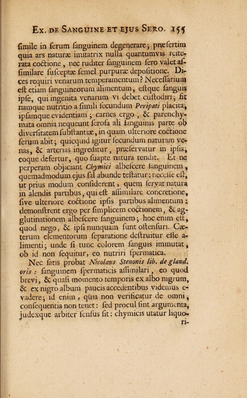 fimiie in ferum fanguinem degenerare; prsefertim quia ars naturae imitatrix nulla quantumvis rpto rata codtione , nec ruditer fanguinem fero valet at fimilare fufceptae femel purpurae depolitione. Di¬ ces requiri venarum temperamentum ? Nccefianurn eft etiam fangiupeorum alimentum, eft que fanguis iple, qui ingenita venarum vi debet cuftodin; iit namque nutritio a limili fecundum Peripati placita, ipfamque evidentiam ; carnes ergo , & parenchy¬ mata omnia nequeunt ferofa ali iangumis parte ob diverfitatem fubftantiae, m quam ulteriore co&ione ferum abit; quicquid igitur fecundum naturam ve¬ nas, Sv arterias ingreditur, pnefervatur in ipfis, coque defertur , quo fuapte natura tendit. Et ne perperam objiciant Cbymici aibefcere fanguinem, quemadmodum ejus fal abunde teftatur: neceiie eft, ut prius modum confiderent > quem fervat natura in alendis partibus, qui eft affini liare concretione, ftve ulteriore coctione ipfis partibus alimentum : demonftrent ergo per fimplicem cocionem, & ag. glutinationem aibefcere fanguinem; hoc enim eft, quod nego, & lpfi nunquam furit oftenfun. Cie- terum elementorum feparatione deftruitur efle a- limenti; unde fi tunc colorem fanguis immutat, ob id non fequitur, eo nutriri fpermatica. Nec fatis probat Nicolaus Stenonis lib. de glancl. oris : fanguinem fpermaticis alfimilari, eo quod brevi, S^quafi momento temporis ex albo nigrum, cx nigro album paucis accedentibus videmus e- vadere; id enim , quia non verificatur de omni, confequentia non tenet: fed procul fint argumenta, judexque arbiter fenfus fit: chymicis utatur liquo-