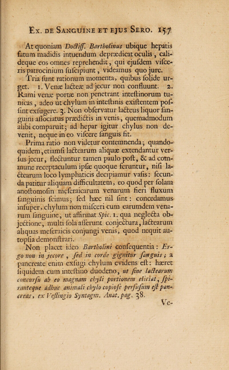 At quoniam Do&ijf. Bartholinus ubique hepatis fatum madidis intuendum depraedicat oculis , cali- deque eos omnes reprehendit, qui ejufdem vifce- ris patrocinium fufcipiunt, videamus quo jure. Tria funt rationum momenta, quibus foljde ur¬ get. 1. Venae ladeae ad jecur non confluunt. 2. Rami venae portae non penetrant inteftinorum tu¬ nicas , adeo ut chylum in inteftinis exiftentem pofi flnt exfugere. 3. Non obfervatur ladeus liquor fan- guini aflociatus praedidis in venis, quemadmodum alibi comparuit- ad hepar igitur chylus non de* venit, neque in eo vifcere fanguis fit. Prima ratio non videtur contemnenda; quando¬ quidem, etiamfl ladearum aliquae extendantur ver¬ ius jecur, fleduntur tamen paulo poli:, Sc ad com¬ mune receptaculum ipfe quoque feruntur, nifi la» dearum loco lymphaticis decipiamur vafis: fecun¬ da patitur aliquam difficultatem, eo quod per folam anoftomofin meferaicarum venarum fieri fluxum fanguinis fcimus • fed haec nil fint: concedamus infuper, chylum non mifceri cum earumdem vena» rum /anguine, ut affirmat Spic. 1. qua negleda ob¬ jectione 7 multi fola afferunt conjedura, ladearum aliquas meferaicis conjungi venis, quod nequit au- topfia demonflrari. Non placet ideo Bartholini confequentia: Er¬ go non in jecore , fed in corde gignitur fanguis; a pancreate enim exfugi chylum evidens eft: haeret fi quidem cum mtcftmo duodeno, ut fine la&earum concurfu ah eo magnam chyli portionem eliciat, fpi- rmteque adhuc animali chylo copiofe perfufum ejl pan¬ creas, exVeflingio Syntagm. Anat,pag. 38.