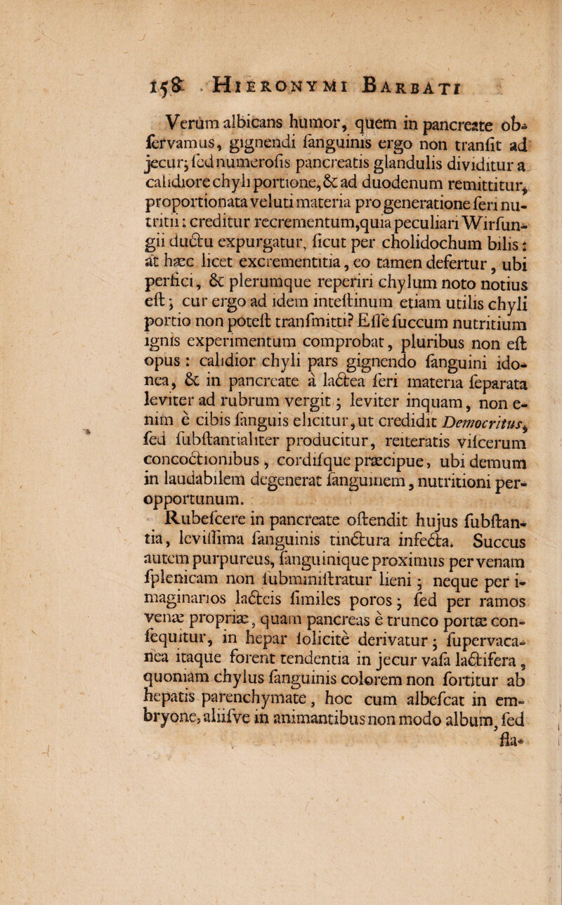 Verum albicans humor, quem in pancreate ob- lervamus, gignendi fanguinis ergo non tranfit ad jecur, fednumerofis pancreatis glandulis dividitur a calidiore chyli portione, & ad duodenum remittitur, proportionata veluti materia pro generatione feri nu¬ tritii ; creditur recrementum,quia peculiari Wirfun- gii ductu expurgatur, ficut per cholidochum bilis: at haec licet excrementitia, eo tamen defertur , ubi perfici, 6c plerumque reperiri chylum noto notius eft; cur ergo ad idem inteftinum etiam utilis chyli portio non poteft tranfmitti? Eflefuccum nutritium ignis experimentum comprobat, pluribus non efl; opus : calidior chyli pars gignendo {anguini ido* nea, £t in pancreate a ladtea feri materia feparata leviter ad rubrum vergit j leviter inquam, non e- mm e cibis fanguis elicitur,ut credidit Democritus, fed fubftantialiter producitur, reiteratis vilcerum concoctionibus, cordifque praecipue, ubi demum in laudabilem degenerat fangumem, nutritioni per¬ opportunum. Rubefcere in pancreate oftendit hujus fubftan* tia, lcvifiima fanguinis tmdlura infedfca* Succus autem purpureus, fanguinique proximus per venam fplenicam non lubmmiftratur lieni • neque per i- ni agi nanos ladteis fimiles poros j fed per ramos vente propriae5 quam pancreas e trunco portse con- {equitur, in hepar iolicite derivatur; fupervaca- nea itaque forent tendentia in jecur vala ladtifera 9 quoniam chylus {anguinis colorem non fortitur ab hepatis parenchymate, hoc cum albefcat in em» bryone, aliiive m animantibus non modo album, fed fla*