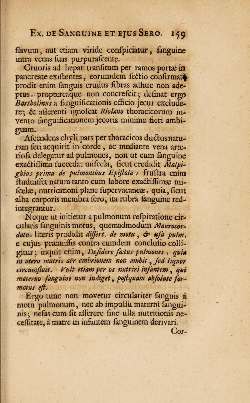 flavum, aut etiam viride confpiciatur, fanguine intra venas fuas purpurafcente. Cruoris ad hepar tranfitum per ramos portas in pancreate exiftentes, eorumdem fe<5tio confirmati» prodit enim fanguis crudus fibras adhuc non ade¬ ptus > proptercaque non concrefcitj definat ergo Bartholinus a fanguificationis officio jecur exclude¬ re; 6c aflerenti ignofcat Riolano thoracicorum in¬ vento fanguificationem jecoris minime fieri ambi¬ guam. Afcendens chyli pars per thoracicos duftus natu¬ ram feri acquirit in corde , ac mediante vena arte-* riofa delegatur ad pulmones, non ut cum fanguine exadtiffima fuccedat tnifcela, ficut credidit; Malpi- ghius prima de pulmonibus Epiftola : fruftra enim ituduiffiet natura tanto cum labore exa&iffimse mi- feelx, nutricationi plane fupervacanese, quia, ficut alba corporis membra fero, ita rubra fimguine red¬ integrantur. Neque ut initietur a pulmonum refpiratione cir¬ culans fanguinis motus, quemadmodum Maurocor- datus literis prodidit differt. de motu , & ufu pulm» e cujus prasmiffis contra eumdem conclufio colli¬ gitur- inquit enim, Defidere foetus pulmones ^ quite m utero matris aer embrionem non ambit, Jed liquor circumfluit. Vult etiam per os nutriri infantem, qui materno fanguine non indiget, poflquam abfolute for- matus efl. ■ Ergo tunc non movetur circulariter fanguis i motu pulmonum, nec ab impulfu materni fangui¬ nis ; nefas cum fit afierere fine ulla nutritionis ne* ceflitate, a matre in infantem fanguinem derivari. Cor-