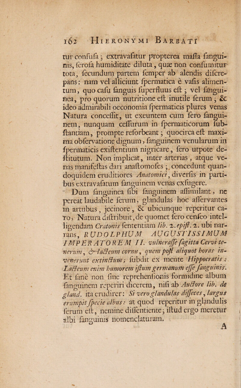 tur confu fa , extravafotur propterea mafla fangiii- nis, ferofa humiditate diluta, quse non confumitur tota, fecundum partem femper ab alendis difcre- pans: nam vel alliciunt fpermatica e vafis alimen¬ tum , quo cafu fanguis fuperfluus eft; vel faiigui- nea, pro quorum nutritione eft inutile ferum • ideo admirabili oeconomia fpcrmaticis plures venas Natura conceffit, ut exeuntem cum fero fangui¬ nem, nunquam cefliiram in fpermaticorum fub- ftantiam , prompte reforbeant; quocirca eft maxi¬ ma obfervatione dignum, fanguinem venularum in fpcrmaticis exiftentium nigricare, fero utpote de- ftitutum. Non implicat, inter arterias, atque ve¬ nas mamfeftas dari anaftomofes ; concedunt quan¬ doquidem eruditiores Anatomici, diverfis in parti¬ bus extravafatum fanguinem venas exfugere. Dum fanguinea fibi fanguinem affimilant, ne pereat laudabile ferum, glandulas hoc aflervantes m artubus, jecinore, ubicunque reperitur ca¬ ro, Natura diftribuit,de quomet fero cenfeo intel- ligendam Cratonis fententiam lib. z.epifl. 2. ubi nar¬ rans, RUDOLPHUM AUGUSTISSIMUM IMPERATORE M IL vulneraffc fagina Cervi te- neram, TmlaBeuni cornu, quem pojl aliquot horas in¬ venerunt extinBum; fubdit ex mente Hippocratis » LaBcum enim humorem iftum germanum ejje/anguinis. Et fane non fine reprehenfionis formidine album fanguinem reperiri dicerem, nifi ab AuBore lib. de gland. ita erudirer: Si vero glandulas dijfeces, largus erumpit fpecie albus: at quod reperitur in gtyndulis ferum eft, nemine difientiente; iftud ergo meretur albi fanguims nomenclaturam» A
