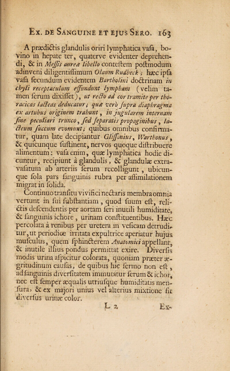 A pnedi£Hs glandulis oriri lymphatica vafa, bo- Vino in hepate ter, quaterve evidenter deprehen¬ di, 3c in Meffis aure# libello conteftem poftmodum ad inveni diligentiftimum Olairm Rudbeck ; haec ipfa vafa fecundum evidentem Bartholini doctrinam in Chyli receptaculum effundunt lymphmn (velim ta¬ men ferum dixilfet), ut redo ad cor tramite per tho* ractcas ladeas deducatur ,* qu& vero /apra diaphragma ex artubus originem trahunt, in jugularem internam fine peculiari trunco, fed Jep aratis propaginibus , la» deum fucciim evomunt; quibus omnibus confirma¬ tur, quam late decipiantur Gliffonius, Wdrthonus, £c quicunque fuftinent, nervos quoque diftribuere alimentum: vafaenim, quae lymphatica hodie di¬ cuntur, recipiunt a glandulis, & glandulae extra- vafatum ab arteriis ferum recolligunt , ubicun¬ que fola pars fanguinis rubra per affimilationem migrat in folida. Continuo tranfitu vivifici neftaris membra omnia vertunt in fui fubftantiam , quod futim eft, reli¬ ctis defcendentis per aortam feri inutili humiditate9 & fanguinis ichore , urinam conftituentibus. Hmc percolata a renibus per uretera in veficam detrudi* turpat periodice irritata expultrice aperiatur hujus mufculus, quem fphin&erem Anatomici appellant., mutile illius pondus permittat exire. Diverfis modis urina afpicitur colorata, quoniam praeter ae¬ gritudinum caulas, de quibus hic fermo non eft 4 ad fanguinis diverfitatem immutatur ferum & ichor, nec eft femper aequalis utriufque humiditatis men- fura> &ex majori unius vel alterius mixtione fit diverfus urinae coler.