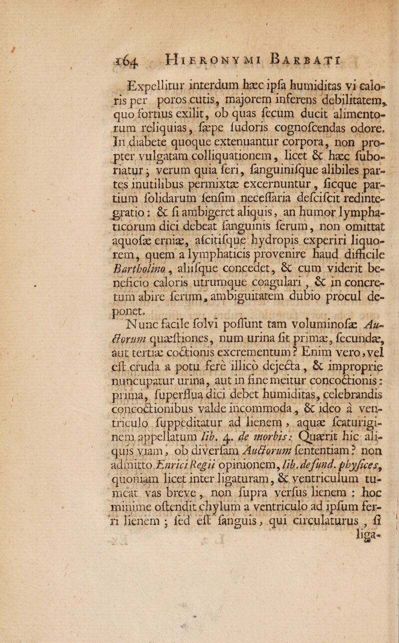 Expellitur interdum hxc ipfa humiditas vi calo* ris per poros cutis, majorem inferens debilitatem, quo fortius exilit, ob quas fecum ducit alimento¬ rum reliquias, fepe fudoris cognofcendas odore. In diabete quoque extenuantur corpora, non pro¬ pter vulgatam colliquationem, licet 8c hxc fubo- riatur j verum quia feri, fanguinifque alibiles par¬ tes inutilibus permixtae excernuntur, ficque par¬ tium folidarum fenfim neceflaria defeifeit redinte¬ gratio t & fi ambigeret aliquis, an humor lympha¬ ticorum dici debeat fanguinis ferum, non omittat aquofae ernix, afcitifqile hydropis experiri liquo¬ rem, quem a lymphaticis provenire haud difficile Bartholino, alhfque concedet, Sc cum viderit be¬ neficio caloris utrumque coagulari, & in concre¬ tum abire ferum s ambiguitatem dubio procul de¬ ponet. Nunc facile folvi poflunt tam voluminofie Au¬ ctorum qumftiones, num urina fit primae, fecundae, aut terjtim coftionis excrementum? Enim vero,vel eft cruda a potu fere illico deje&a, & improprie nuncupatur urina, aut in finemeitur concoctionis: prima, fu perflua diei debet humiditas, celebrandis concoctionibus valde incommoda, 8c ideo a ven¬ triculo fuppeditatur ad lienem , aquas fcaturigi- nem appellatum lib. 4. de morbis: Quaerit hic ali¬ quis viam i ob di verfam Andorum fententiam ? non admitto EnriciRegii opinionem, //A.defund. phyficesy quoniam licet inter ligaturam, ventriculum tu¬ meat vas breve, non fupra yerfus lienem : hoc minime ofeendit chylum a ventriculo ad ipfum fer¬ ri lienem ; fed efe fanguis, qui circulaturus , fi