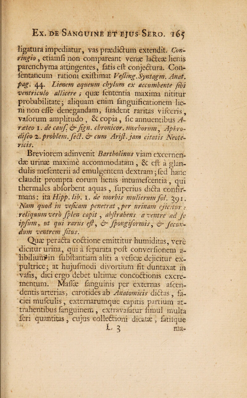J f Ex. de Sanguine et ejus Sero. 165 ligatura impediatur, vas pixdidum extendit. Con- ringio, etiamfi non compareant venae ladeae lienis parenchyma attingentes, fatis eft conjeftura. Con- ientaneum rationi exiftimat Vefling.Syniagm. An at. pag. 44. Lienem aqueum chylum ex accumbente fibi '<ventriculo allicere ; quae fententia maxima nititur probabilitate; aliquam enim (anguificationem-lie¬ ni non efle denegandam, fuadent raritas vifceris, vaforum amplitudo , & copia, lic annuentibus A- rateo i. de cauf. & Jign. chremicor, morborum Aphro- difeo 'L.problem.fett. & cum Arifl.jam citatis Neote¬ ricis. Breviorem adinvenit Bartholinus viam excernen¬ das urinae maxime accommodatam, & eft a glan¬ dulis mefenterii ad emulgentem dextram; fed hanc claudit prompta eorum lienis intumefeentia, qui thermales abforbent aquas, fuperius di&a confir¬ mans: ita Hipp. lib. 1. de morbis mulierum fol. qq ia Nam quod in veficam penetrat, per urinam ejicitur : reliquum vero fplen capit, abfirahens a ventre ad je ipfmn, ut qui rarus efl, & fpongiformis, & Je eun¬ dum ventrem /itus. Quas perada coctione emittitur humiditas, vere dicitur urina, qui a feparata poft converfionem a- libiliumrin fubftantiam aliti a veiicae dejicitur ex¬ pultrice; at hujufmodi divortium fit duntaxat in vafis, dici ergo debet ultimat concoctionis excre¬ mentum. MafTae fanguinis per externas afeen- dentis arterias, carotides ab Anatomicis didas, fa¬ ciei mufculis, externarumque capitis partium at¬ trahentibus fangumem , exrravafatur fimul multa feri quantitas 9 cujus colledioni dicatae, fanique L 3 ma-