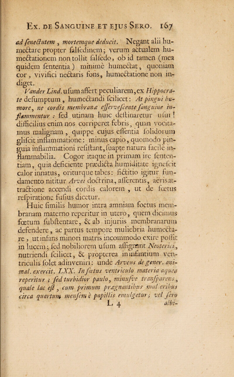 ad feneButem , mortemque deducit. Negant alii hu- mediare propter falfedinem; verum adtualem hu» mediationem non tollit fiflfedo, obid tamen (mea quidem fententia ) minime humedlat , quoniam cor , vivifici nedtaris fons, humeclatione non in¬ diget. Vandertind.ufumaffert peculiarem,ex Hippocra¬ te defumptum , humedtandi fcilicet: At pingui hu- more, ne cordis membranee ejfervefcente fanguine in¬ flammentur : fed utinam huic delimaretur ufui ! difficilius enim nos corriperet febris, quan vocita» mus malignam , quippe cujus efientia folidorum glifcit inflammatione: minus capio, quomodo pin¬ guia inflammationi refillant,fuapte natura facile in- flammabilia. Cogor itaque in primam ire fenten- tiam, quia deficiente prodicta humiditate ignefcit calor innatus, oriturque tabes: fidi it 10 igitur fun¬ damento nititur Arve i doctrina, afferentis, aeris at¬ tractione accendi cordis calorem , ut de fertus refpiratione fufius dicetur. Huic fimilis humor intra amniam foetus mem¬ branam materno reperitur in utero, quem dicimus foetum fubilentare, & ab injuriis membranarum defendere, ac partus tempore muliebria humedta- re > ut infans minori matris incommodo exire poflit in lucem* fed nobiliorem ufum affigmnt Neoterici, nutriendi fcilicet, Sc propterea in infantium ven¬ triculis folet ad in veniri: unde Arveus de gener, ani¬ mal. exercit. LX.X. In f cetus ventriculo materia aeque a reperitur ; fed turbidior paulo, minufve tranfparens, quale lac eft , cum primum prregnantibus mulieribus circa quartum menfem e papillis emulgetur; vel jero 1_/ efa albi-
