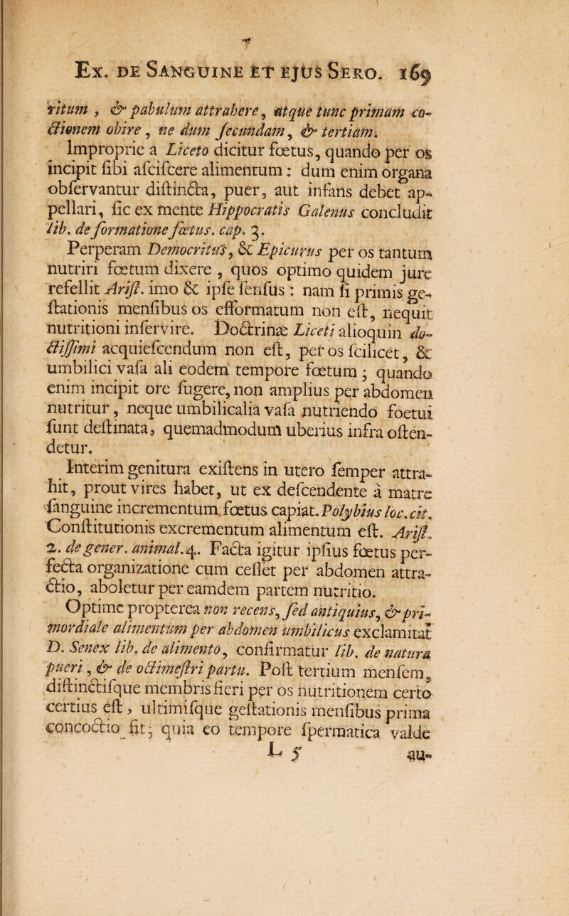 ritum , & pabulum attrahere, atque tunc primam ea~ tlienem obire, fecundam, ^ tertiam. Improprie a Liceto dicitur foetus, quando per os incipit libi afcifcere alimentum; dum enim organa obfervantur diftindta, puer, aut infans debet ap¬ pellari, lic ex mente Hippocratis Galenus concludit lib. de formatione foetus, cap. 3. Perperam Democritus, & Epicurus per os tantum nutriri fertum dixere , quos optimo quidem jure refellit Arift. imo & ipfe fenfus: nam li primis ge- Hiationis menfibusos effofmatum non eft, nequit nutritioni infervire. Dodtfinse Liceti alioquin Bijftmi acquiefendum non eft, per os fcilicet, 81 umbilici vafa ali eodem tempore foetum • quando enim incipit ore fugere, non amplius pqr abdomen nutntur, neque umbilicalia vafa nutriendo foetm funt delimata, quemadmodum uberius infra often- detur. Interim genitura exiftens in utero femper attra¬ hit, prout vires habet, ut ex defendente a matre fanguine incrementum, foetus capiat. Polybius loc.ck. Conftitutionis excrementum alimentum eft. Arift. 2,. degener, animal.4. Facta igitur ipftus foetus per- feda organizatione cum cellet per abdomen attra¬ ho, aboletur per eamdem partem nutritio. Optime propterea non recens^fed antiquius, & pri¬ mordiale alimentum per abdomen umbilicus exclamitat D. Senex lib. de alimento, confirmatur lib. de natum pueri, & de oclimeftripartu. Poft tertium menfera, diftinclifque membris fieri per os nutritionem certo cq tius^eft, ultimifque geftatioms menfibus prima CQncodlio fit* quia eo tempore fpermatica valde 1