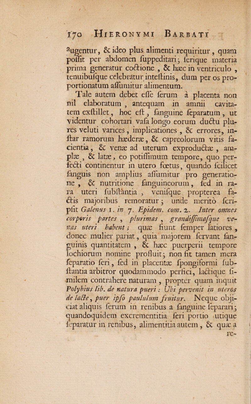 augentur, 5cideo plus alimenti requiritur, quam poffit per abdomen fuppeditari* ferique materia prima generatur coftione , 6c haec in ventriculo , tenuibufque celebratur inteltinis, dum per os pro- portionatum afliimitiir alimentum. Tale autem debet efle ferum a placenta non nil elaboratum , antequam in amnii cavita¬ tem exftillet, hoc eft , fanguine feparatum , ut videntur cohortari vafa longo eorum dudtu plu- res veluti varices, implicationes , & errores, in- ftar ramorum hxderae, capreolorum vitis fa¬ cientia , Sc venae ad uterum exproduftae , am¬ plae , &: latae, eo potihimum tempore, quo per- fefti continentur in utero foetus, quando fcilicet ianguis non amplius affumitur pro generatio¬ ne , & nutritione fanguineorum, led in ra¬ ra uteri fubilantia , venifque propterea fa- ftis majoribus remoratur; unde merito feri- piit Galenus 1. in j. Epidem. com. z. Inter onines corporis partes , plurimas , grandijjimafque ve¬ tias uteri habent; quae fiunt femper latiores , donec mulier pariat, quia majorem fervant {an¬ guinis quantitatem , Sc haec puerperii tempore lochiorum nomine profluit* non fit tamen mera feparatio feri, fed in placentae fpongiformi fub- ftantia arbitror quodammodo perfici, ladfcique fi- milem contrahere naturam , propter quam inquit Polybius lib. de natura pueri: Ubi pervenit in uteros de lacie, puer ipfo paululum fruitur. Neque obji¬ ciat aliquis ferum in renibus a fanguine feparari; quandoquidem excrementitia feri portio utique leparatur in renibus, alimentitia autem , & quae a re» V
