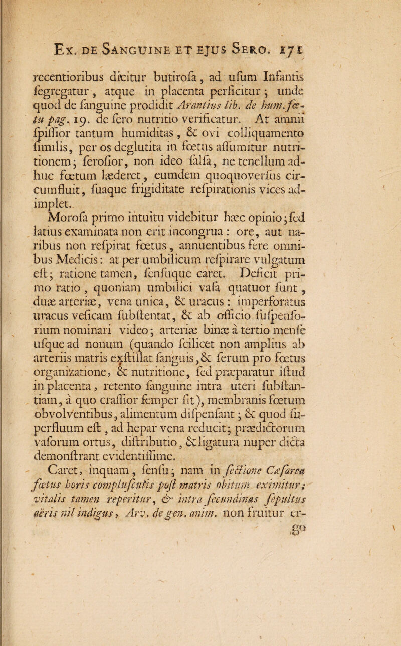 recentioribus dicitur butirofa, ad ufum Infantis fegregatur, atque in placenta perficitur ; unde quod de fanguine prodidit Armtius lib. de hum. fa¬ tu pag, 19. de fero nutritio verificatur. At amnii fpiffior tantum humiditas , & ovi colliquamento limilis, per os deglutita in foetus afiumitur nutri- tionem; ferofior, non ideo falfa, ne tenellum ad¬ huc foetum laederet, eumdem quoquoverfus cir¬ cumfluit, fuaque frigiditate refpirationis vices ad¬ implet. Morofa primo intuitu videbitur haec opinio ;fed latius examinata non erit incongrua : ore, aut na¬ ribus non refpirat foetus, annuentibus fere omni¬ bus Medicis: at per umbilicum refpirare vulgatum eft; ratione tamen, fenfuque caret. Deficit pri¬ mo ratio , quoniam umbilici vafa quatuor funt , duae atterite, vena unica, 8c uracus: imperforatus uracus veficam fubflentat, £c ab officio fulpenfo- rium nominari video; arteriae binae a tertio menfe ufque ad nonum (quando fcilicet non amplius ab arteriis matris exftillat fanguis, & ferum pro foetus organizatione, nutritione, fed praeparatur iftud in placenta, retento fanguine intra uteri fubftan- tiam, a quo craffior femper fit), membranis foetum obvolventibus, alimentum difpenfant; & quod fu- perfluum efi:, ad hepar vena reducit; prasdichoruni vaforum ortus, diftnbutio, Sc ligatura nuper dicta demonftrant evidentifiime. Caret, inquam, feni 11; nam in fc Bione C<2far eu fatus horis complufculis po(l matris obitum eximitur ,* vitalis tamen reperitur, & intra fccundinas fepultus aeris nil indigus > Arv. degen, cmim. nonfruitur er-