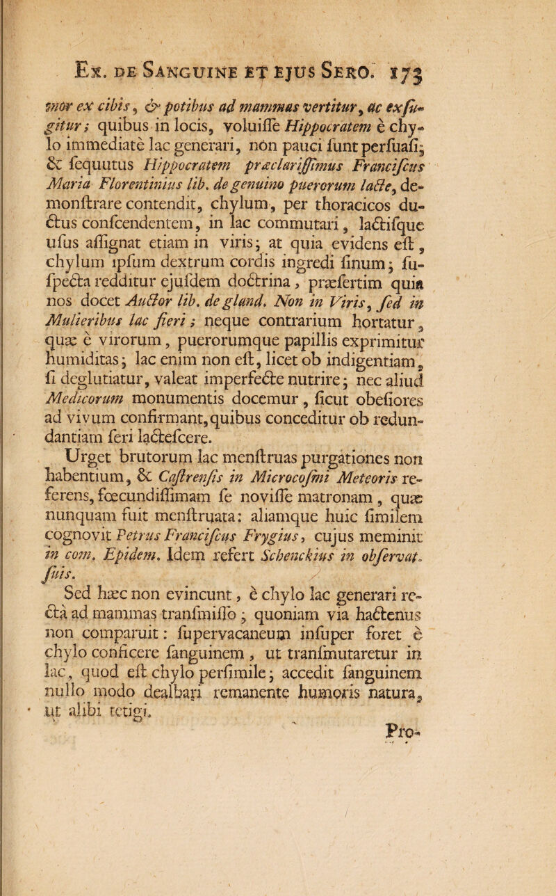 mor ex cibis, & potibus ad mammas vertitur, ac exfu«° gitur; quibus in locis, voluiile Hippocratem e chy¬ lo immediate lac generari, nOn pauci funt perfuafi; & fequutus Hippocratem pr^clariffimus Francifcus Maria Florentinius lib. de genuino puerorum la&e^ de* monftrare contendit, chylum, per thoracicos du« 6fcus confcendentem, in lac commutari, la&ifque ufus aftignat etiam in viris; at quia evidens eft, chylum ipfum dextrum cordis ingredi linum; fu» fpedhi redditur ejufdem do&rina, pradertim quia nos docet Audior lib. de gland. Non in Viris, fed in Mulieribus lac fieri ; neque contrarium hortatur 3 quae e virorum, puerorumque papillis exprimitur humiditas; lac enim non eft, licet ob indigentiam 2 li deglutiatur, valeat imperfedte nutrire; nec aliud Medicorum monumentis docemur, licut obefiores ad vivum confirmant,quibus conceditur ob redun¬ dantiam feri ladtefcere. Urget brutorum lac menftruas purgationes non habentium, Sc Cafirenfis in Microcofini Meteoris re¬ ferens, fcecundiffimam fe no ville matronam , qux nunquam fuit menftrijata: aliamque huic fimilem cognovit Petrus Francifcus Frygius, cujus meminit in com. Epidem. Idem refert Schenckius in ob fervat, fuis. ' /: Sed haec non evincunt, e chylo lac generari re¬ cta ad mammas tranfmiflb ; quoniam via hactenus non comparuit: fupervacaneum infuper foret e chylo conficere fanguinem , ut tranfmutaretur in lac, quod eft chylo perfimile; accedit fanguinem nullo modo dealbari remanente humoris natura5 • ut alibi tetigi* Pro-