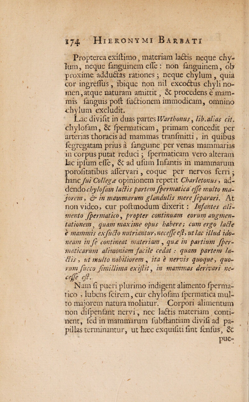 Propterea exiftimo 5 materiam laftis neque chy¬ lum, neque fanguinem effe: non fanguinem, ob proxime addudas rationes; neque chylum, quia cor ingreffus , ibique H011 nil excodtus chyli no¬ men, atque naturam amittit, 6c procedens e mam¬ mis fanguis poft fu£t io nem immodicam, omnino chylum excludit. Lac divifit in duas partes Warthonus, lib.atias cit8 chylofam, & fpermaticam, primam concedit per arterias thoracis ad mammas tranfmitti, in quibus fegregatai in corpus lac ipfum porolitatibus affer vari, eo que per nervos ferri 7 hancfui Collega opinionem repetit Charletonus, ad¬ dendo chylofam lallis partem fpermatica effe multo ma¬ jorem y & in mammarum glandulis mere feparari. At non video > cur poftmodum dixerit: Infantes ali¬ mento Jpermatico, propter continuam eorum augmen- tationem, quam maxime opus habere; cum ergo lati e € mammis ex fuci o nutriantur ■> necejfe ef ut lac illud ido¬ neam in fe contineat materiam , qud in partium Jper- inaticarum alimoniam facile cedat: quam partem la¬ llis , ut multo nobiliorem , ita e nervis quoque, quo¬ rum fucco fimillima exifiit, in mammas derivari ne- ceffe eft. Nam (i pueri plurimo indigent alimento fperma- tico , lubens fcirem, cur chylofam fpermatica mul¬ to majorem natura moliatur. Corpori alimentum non difpenfant nervi, nec lactis materiam conti¬ nent, fed in mammarum fubftantiam divih ad pa¬ pillas terminantur, ut hxc exquifitifint fenfus, &C pue- n prius a fanguine per venas mammarias putat reduci; fpermaticam vero alteram die, & ad ufum Infantis in mammarum