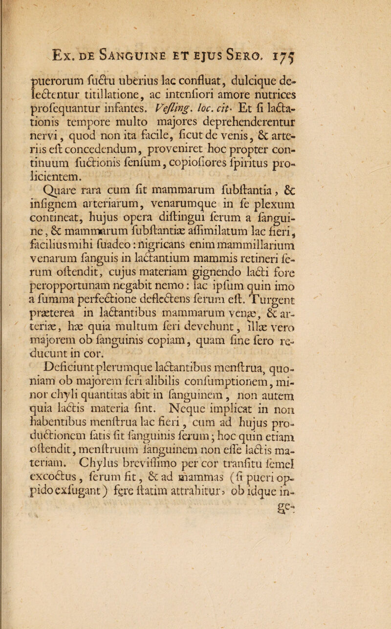 puerorum fu£tu uberius lac confluat, dulcique de» ledtentur titillatione, ac intenfiori amore nutrices profequantur infantes. Vejling. loc. cit• Et fi ladta- tionis tempore multo majores deprehenderentur nervi, quod non ita facile, ficut de venis, & arte» riis eft concedendum, proveniret hoc propter con¬ tinuum fudtionis fenfum, copiofiores fpiritus pro¬ licientem. Quare rara cum fit mammarum fubftantia, & inhgnem arteriarum, venarumque in fe plexum contineat, hujus opera diftingui ferum a fangui- ne, mammarum fubflantiae aflimilatum lac fleri, facilius mihi fuadeo: nigricans enim mammillarium venarum fanguis in lactantium mammis retineri fe¬ rum offendit, cujus materiam gignendo lacti fore peropportunam negabit nemo: lac ipfum quin imo a fumma perfectione defledtens ferum elt. Turgent praeterea in ladtantibus mammarum venae, & ar¬ teriae , hae quia multum feri devehunt, illae vero majorem ob fanguinis copiam, quam fine fero re¬ ducunt in cor. Deficiunt plerumque lactantibus menftrua, quo¬ niam ob majorem feri alibilis confumptioncm, mi¬ nor chyli quantitas abit in fanguinem , non autem quia ladtis materia fint. Neque implicat in non habentibus menftrua lac fieri, cum ad hujus pro- dudtionem fatis fit fanguinis ferum; hoc quin etiam offendit, menftruum fanguinem non effe ladtis ma¬ teriam. Chylus brevifiinio per cor tranfitu iemel excodtus , ferum fit, & ad mammas (fi pueri op¬ pido exfugant) fere flarim attrahitur? obidquein»