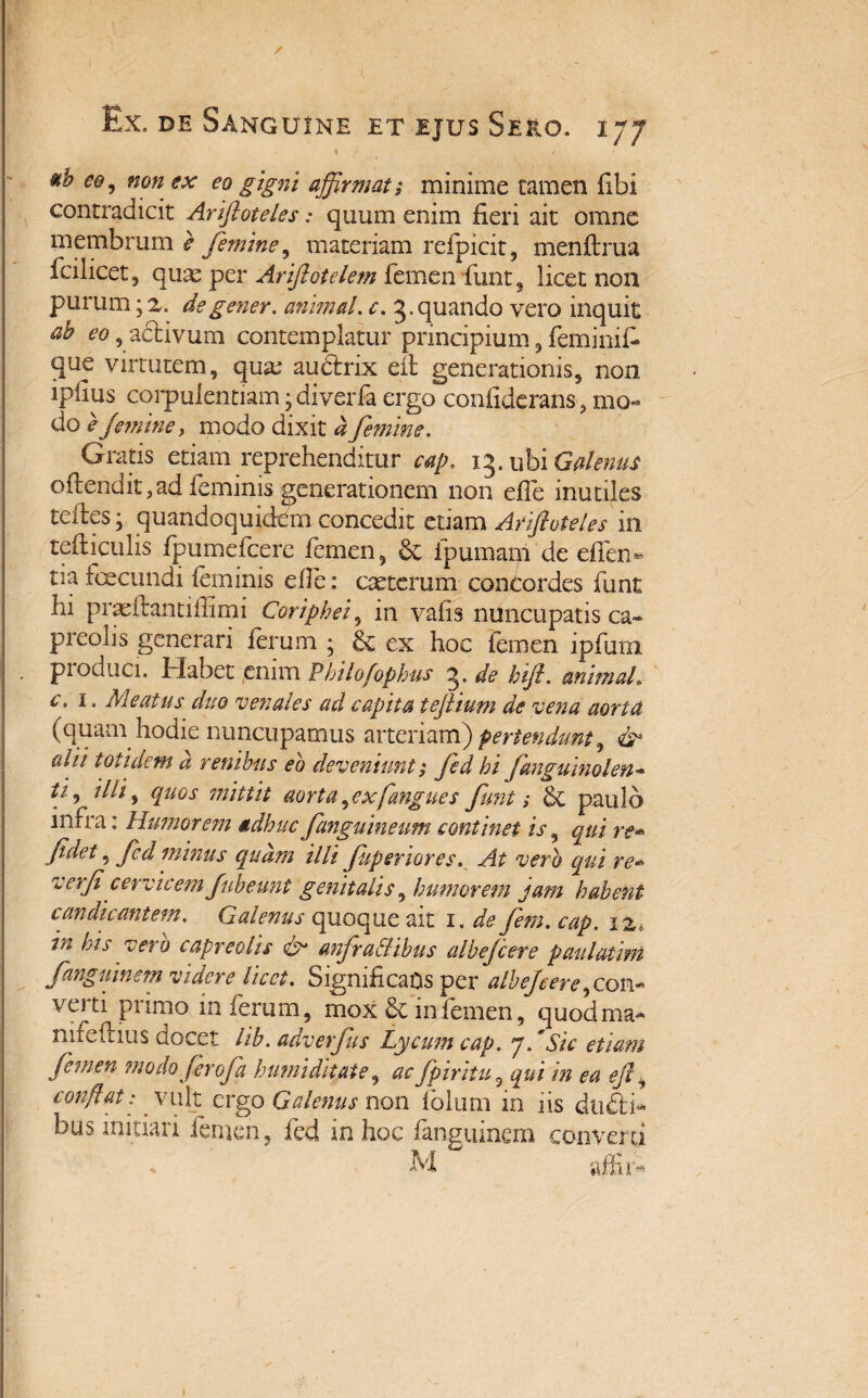 \ / 1 ub eo, non ex eo gigni affirmat; minime tamen fibi contradicit Ariftoteles: quum enim fieri ait omne membrum e femine, materiam refpicit, menftrua fcilicet, quas per Arftotelem femen fiint^ licet non purum • z. degener, animal, c. 3.quando vero inquit ab eo , adtivum contemplatur principium, feminifi que virtutem, qux audtrix eit generationis, non ipfius corpulentiam • diverfa ergo confiderans, mo¬ do e J'emine, modo dixit a femine. Gratis etiam reprehenditur cap. 13. ubi Galenus oftendit,ad feminis generationem non efle inutiles tefies • quandoquidem concedit etiam Ariftoteles in tefticulis fpumefcere femen, & fpumam de efifen- tia foecundi feminis efle: exterum concordes funt hi prae itant illimi Cor lp hei, in vafis nuncupatis ca¬ preolis generari ferum ; & ex hoc femen ipfurn , pioduci. Habet enim Philofophus 3. de hft. anlmaL c. 1. Meatus duo venales ad capita teftium de vena aorta (quam hodie nuncupamus arteriam) pertendunt, aljl totidem a renibus eo deveniunt; fed hi fmguinolen- ti, illi, quos mittit aorta,ex [angues funt; 6t paulo infra: Humorem adhuc fanguineum continet is, qui re- fidet, fed minus quam Illi Juperiores. At vero qui re* verfi cervicem fubeunt genitalis, humorem jam habent candicantem. Galenus quoque ait 1. de fiem. cap. iz, in his vero capreolis & anfractibus albefeere paulatim fangulnem videre licet. Significans per alhefere,com verti primo inferum, mox & in femen, quodma- nifefiius docet lib. adverfus Lycum cap. 7. 'Sic etiam femen modo fer ofa humi ditate, ac fpiritu, qui in ea eft, conflat: vult ergo Galenus non fblum in iis du£l> bus initiari femen, fed in hoc fanguinem converti M affir*