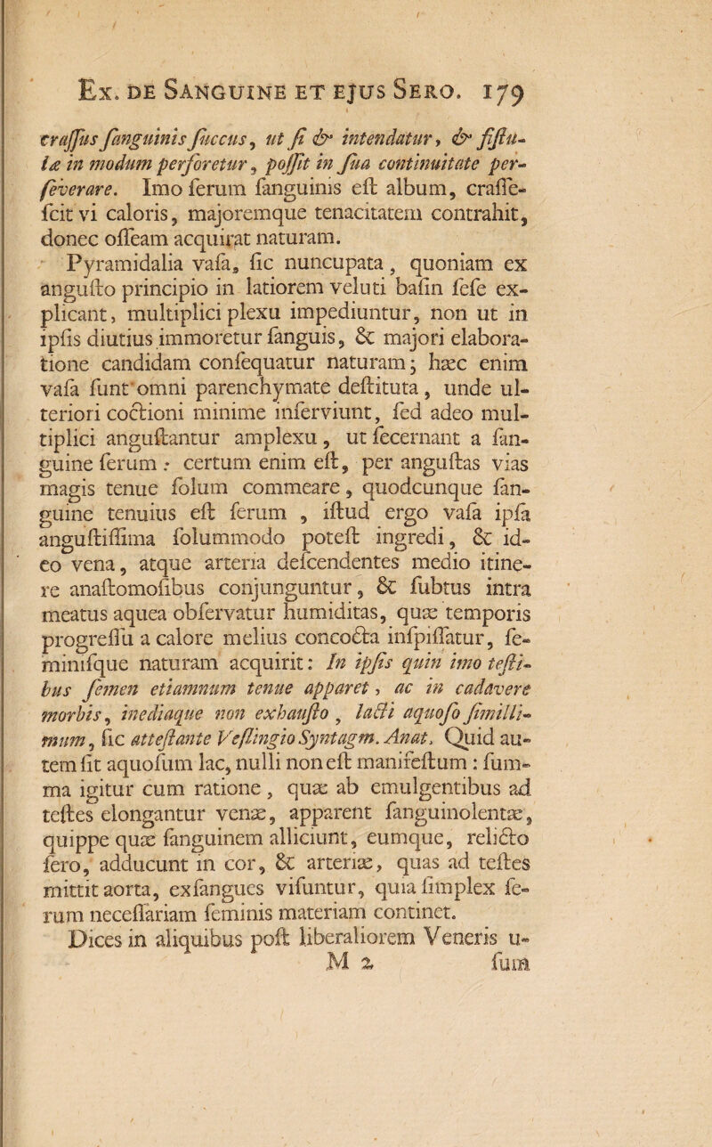 i crajfus fanguinis fuccus, ut fi & intendatur, & fifiu~ ia in modum perforetur, in fua continuitate per- feverare. Imo ferum fanguinis eft album, craffe- fcitvi caloris, majoremque tenacitatem contrahit, donec offeam acquirat naturam. Pyramidalia vafa9 fic nuncupata, quoniam ex angufto principio in latiorem veluti bafin fefe ex¬ plicant, multiplici plexu impediuntur, non ut in ipfls diutius immoretur fanguis, & majori elabora¬ tione candidam confequatur naturam, haec enim vafa funr omni parenchymate deftituta , unde ul¬ teriori coctioni minime inferviunt, fed adeo mul¬ tiplici anguftantur amplexu , ut fecernant a {an¬ guine ferum .* certum enim eft, per anguftas vias magis tenue folum commeare, quodeunque (an¬ guine tenuius eft ferum , iftud ergo vaia ipfa anguftiflima folummodo poteft ingredi, & id¬ eo vena, atque arteria defendentes medio itine¬ re anaftomoftbus conjunguntur, & fubtus intra meatus aquea obfervatur humiditas, quae temporis progrelfu a calore melius concodfa infpiifatur, fe- rninifque naturam acquirit: In ipfis quin imo tefiU bus femen etiamnum tenue apparet, ac in cadavere morbis, inediaque non exhaufto ? laifi aquofo fimilli- mum, fic atteftante Veflingio Syntagm. Anat> Quid au¬ tem fit aquofum lac, nulli non eft manifeftum : funi- ma igitur cum ratione, quae ab emulgentibus ad teftes elongantur venae, apparent fanguinolentae', quippe quae fanguinem alliciunt, eumque, relfeo fero, adducunt m cor, 6c arteriae, quas ad teftes mittit aorta, exfangues vifuntur, quia fimplex fe¬ rum neceffariam feminis materiam continet. Dices in aliquibus poft liberaliorem Veneris u- M % fura