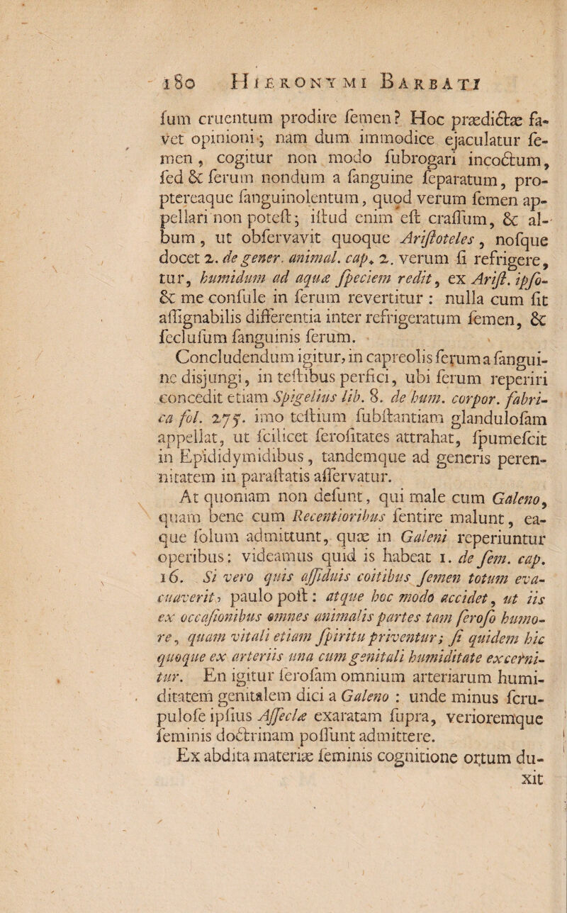 fum cruentum prodire femen? Hoc prodictas fa¬ vet opinioni-; nam dum immodice ejaculatur fe¬ men , cogitur non modo fubrogari incodtum, fed & ferum nondum a fanguine feparatum, pro- ptcreaque fanguinolentum, quod verum femen ap¬ pellari non poteft; illud enim eft craffum, & al¬ bum 5 ut obfervavit quoque Ariftoteles, nofque docet 2. de gener, animal. cap+ 2. verum fi refrigere, tur, humidum ad aqua fpeciem redit, ex Arifl. ipfo- &C me confide in ferum revertitur : nulla cum fit affignabilis differentia inter refrigeratum femen, & feclufum fanguinis ferum. Concludendum igitur, in capreolis ferum a fangui¬ ne disjungi, in teftibus perfici, ubi ferum reperiri concedit etiam Spigelius lib. 8. de bum. corpor. fabri¬ ca foL 27jf. imo tcffium fubftantiam glandulofam appellat, ut fcilicet ferofitates attrahat, fpumefeit in Epididymidibus, tandemque ad generis peren¬ nitatem in paraffatis affervatur. At quoniam non defunt, qui male cum Galeno, quam bene cum Ile centior ibus fentire malunt, ea- que folum admittunt, quse in Galeni reperiuntur operibus ; videamus quid is habeat 1. de fem. cap. 16. Si vero quis ajfiduis coitibus femen totum eva¬ cuaverit j paulo poft : atque hoc modo accidet, ut iis ex occafionibus omnes animalis partes tam ferofo humo¬ re, quam vitali etiam fpiritupriventur; fi quidem hic quoque ex arteriis una cum genitali tumiditate excerni¬ tur. En igitur ferofam omnium arteriarum humi¬ ditate m genitalem dici a Galeno : unde minus feru- pulofe ipfius AJfecla exaratam fupra, verioremque feminis dodlrinam poffunt admittere. Ex abdita materiae feminis cognitione ortum du¬ xit