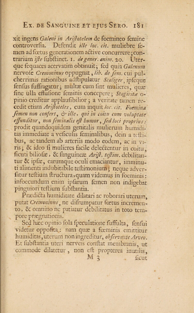 xit ingens Galeni in Ariftotelem de foemineo femine controverila. Defendit ille loc. cit. muliebre fe¬ men ad foetus generationem adrive concurrere; con¬ trarium ifte fubftinet. i. degener, anim. 20. Uter¬ que fequaces acervarim obtinuit; fed quia Galenum ncrvole Cremoninus oppugnat , lib. de fem. cui pul¬ cherrimis rationibus adfhpulatur Scaliger, ipfeque fenilis fuffragatur; multas cum fint mulieres, quas line ulia effuflone feminis concepere; Stagirita o~ pinio creditur applaufibilior ; a veritate tamen re¬ cedit etiam Arfioteles, cum inquit loc, cit. Foemina femen non confert, & ifle> qui in coitu cum voluptate effunditur, non feminalis efl humor, fed loci proprius: prodit quandoquidem genitalis mulierum humidi- tas immediate a veficulis feminalibus, dein a teftri bus, ac tandem ab arteriis modo eodem, ac m vi¬ ris ; Se ideo fi mulieres facile delefibentur in coitu , licuri biliofae > & fanguineas Ari fi, tefim. debilitan¬ tur ipfae, earumque oculi emaciantur, imminu¬ ti alimenti indubitabile tefrimonium; neque adver- fatur teftium ftrudtura > quam videmus in foeminis : infoecundum enim ipfarum femen non indigebat pinguiori teftium fubftantia. Pncdidta humiditate dilatari ac roborari uterum, putat Cremoninus9 ne difrumpatur foetus incremen¬ to, & omnino nc patiatur debilitatus in toto tem¬ pore praegnationis. Sed haec opinio fola fpeculatione fuflfulta, fenfui videtur oppoftta : nam quas a feminis emittitur humiditas,uterum non ingreditur, obfervante Arveo. Et fubftantia uteri nerveis conftat membranis, ut commode dilatetur 9 non eft propterea inutilis, M 3 ftcut