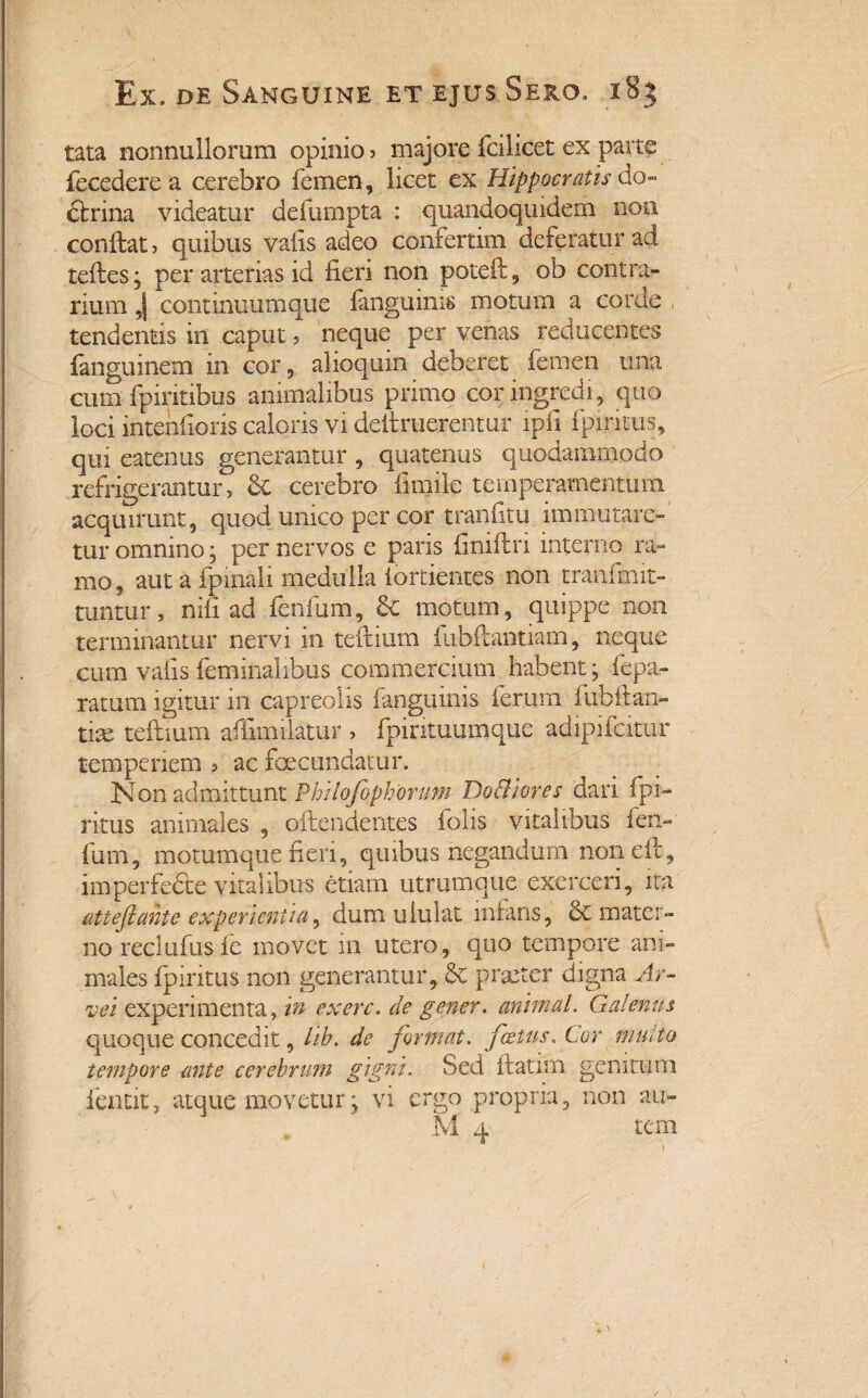 tata nonnullorum opinio? majore fcilicet ex parte fecedere a cerebro femen, licet ex Hippocratis do» ciri na videatur defumpta : quandoquidem non conilat , quibus vafis adeo confertim deferatur ad teftes; per arterias id fieri non poteft, ob contra¬ rium J continuumque fanguinis motum a corde tendentis in caput ? neque per venas reducentes fanguinem in cor, alioquin deberet femen ima cum fpiritibus animalibus primo cor ingredi, quo loci intenfioris caloris vi deftruerentur ipfi fpinais, qui eatenus generantur , quatenus quodammodo refrigerantur. Se cerebro fimile temperamentum acquirunt, quod unico per cor tranfitu immutare¬ tur omnino; per nervos e paris finii!ri interno ra¬ mo, aut a fpinali medulla iortientes non tranfmit- tuntur, nili ad lenium, &c motum, quippe non terminantur nervi in teftium fubftantiam, neque cum vafis feminalibus commercium habent; fepa- ratum igitur in capreolis fanguinis ferum fubft an¬ tiae teftium affimilatur , fpintuumque adipifeitur temperiem ? ac fecundatur. Non admittunt Phdofophorum Do & i ores dari fph- ritus animales , offendentes folis vitalibus fen- fum, motumque fieri, quibus negandum non eft, imperfefte vitalibus etiam utrumque exerceri, ita attefiante experientia, dum ululat infans, 6c mater¬ no reclufus ie movet in utero, quo tempore ani¬ males fpintus non generantur, & praeter digna Ar¬ ve i experimenta, in ex ere. de gener, animal. Galenus quoque concedit, lib. de format. foetus. Cor multo tempore -ante cerebrum gigni. Sed ftatim genitum fentit, atque movetur; vi ergo propria, non au» M 4 tem