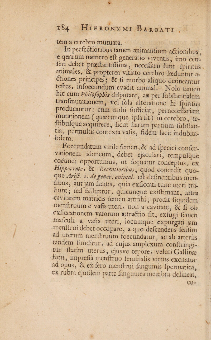 f 184 Hieronymi Barbati tem a cerebro mutuata. In pci ferioribus tamen animantium adbionibus 3 c quarum numero eft generatio viventis , itno cen- feii debet piaeftantiflima, neccfiani fimt fpiritus animales, ecpropterea vitiato cerebro laeduntur a- dtiones principes* fi morbo aliquo detineantur teftes, infoecimdum evadit animal. Nolo tamen hic cum Philofophis difputare, an per fubftantiajem ti anfmntationem, vel fola alteratione hi fpiritus producantur: cum mihi fufficiat, perneceflariam mutationem (quaecunque ipfafit) m cerebro, te- ftibufque acquirere, ficut harum partium fubflan- tia> permultis contexta vafis, fidem facit indubita¬ bilem. Foecundatum virile femen, & ad fpeciei confer- vationem idoneum, debet ejaculari, tempufque coeundi opportunius, ut fequatur conceptus, ex Hippocrate, & RMentioribns, quod concedit quo¬ que Arift. 1. degener, animal. eft delinentibus rnen- fibus, aut jam finitis, quia exficcati tunc uteri tra¬ hunt; fed falluntur, quicunque exiflimant, intra cavitatem matricis femen attrahi; prodit fiquidcm ■menftruume vafisuteri, non a cavitate, & fi ob exficcationem vaforum attradfcio fit, exfugi femen mafculi a vafis uteri, locumque expurgati jam menftrui debet occupare, a quo defeendens fenfim a'J uterum menftruum foecundatur, ac ab arteriis tandem funditur, ad cujus amplexum conftringi- tur fatim uterus, ejus ve tepore, veluti Gallirae lotii, imprefia menftruo feminalis virtus excitatur ad opus, & ex Iero menftrui fangufnis fpermatica, cx rubra ejufdem parte ianguinea membra delineat, €0“