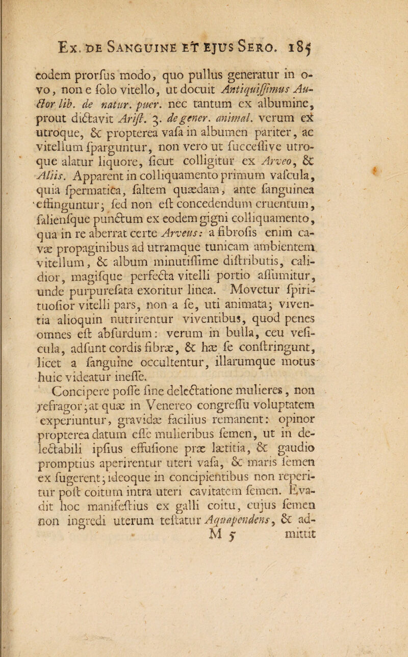 eodem prorfus modo, quo pullus generatur in o- vo, non e folo vitello, ut docuit Antiquiffimus Au* dor lib. de natur, puer, nec tantum ex albumine, prout didtavit Arift. 3. degener, animal, verum e:& utroque, & propterea vafa in albumen pariter, ac vitellum fparguntur, non vero ut fuccellive utro» que alatur liquore, ficut colligitur ex Arveo, dC Aliis. Apparent in coi liquamento primum vafcula, quia fpermatica, faltem quaedam, ante fanguinea 'effinguntur; fed non eft concedendum cruentum, falienfque pun&um ex eodem gigni colliquamento, qua in re aberrat certe Arveus: a fibro iis enim ca¬ vae propaginibus ad utramque tunicam ambientem vitellum, & album minutiffime diftrihutis, cali¬ dior, magifque perfecta vitelli portio afliimitur, unde purpurefata exoritur linea. Movetur fpiri- tuofior vitelli pars, non a fe, uti animata; viven¬ tia alioquin nutrirentur viventibus, quod penes omnes eft abfurdum: verum in bulla, ceu vefi- cula, adfunt cordis fibrae, & hae fe conftringunt, licet a fangume occultentur, illarumque motus- huic videatur ineffe, Concipere pofie fine deleftatione mulieres, non refragor; at quae in Venereo congrefiu voluptatem experiuntur, gravidas facilius remanent: opinor propterea datum ede mulieribus femen, ut in de- le&abili ipfius effufione prae laetitia, & gaudio promptius aperirentur uteri vafa, & maris femen ex fugerent; ideo que in concipientibus non repeti¬ tur poft coitum intra uteri cavitatem femen. Eva¬ dit hoc manifeftius ex galli coitu, cujus femen non ingredi uterum teitatur Aqttapendens ^ & ad- M v mittit