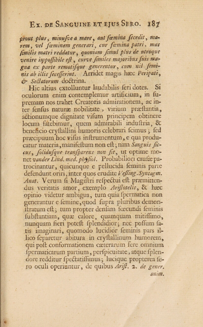 prout plus, minufie a mare, aut famina fecedit, ma- rem, vel feminam generari, cur fcemina patri, mas jimilis matri reddatur, quoniam Jimul plus de utroque venire impojjibile eft, curve fmiles majoribus fui s ma¬ gna ex parte remotifque generentur, cum nil femi¬ nis ab illis feceferint. Arridet magis haec Peripati, cb Sedi at orum dodfrina. Hic altius extolluntur laudabilis feri dotes. Si oculorum enim contemplemur artificium, in fu- premam nos trahet Creatoris admirationem, ac in¬ ter fenfus naturae nobilitate , virium praeftantia, aitionumque dignitate vifum principem obtinere locum fatebimur, quem admirabili mduftiia, & beneficio cryftallini humoris celebrari fcimus, fed praecipuum hoc vifus inftrumentum, e qua produ¬ catur materia, manifeftum non eft, nam Sanguis fic- eas, folidufque tran(parens non fit, ut optime mo¬ net vander Lind. med. phjfiol. Probabiliori caufe pa¬ trocinantur, quicunque e pellucida feminis parte defendunt oriri, inter quos erudite Vefiing.Syntagm. Anat. Verum fi Magiftri refpedui eft praemitten¬ dus veritatis amor, exemplo Artftotelis, & haec opinio videtur ambigua, tum quia fpermatica non generantur e femine,quod fupra pluribus demon- ftratum eft; tum propter denfam foecundi feminis fubftantiam, quae calore, quamquam mitiffimo, nunquam fieri poteft fplenaidior* nec poftiim fa¬ tis imaginari, quomodo lucidior feminis pars il- lico feparetur abitura in cryftallinum humorem, qui poft conformationem caeterarum fere omnium fpermaticarurn partium, perfpicuitate, atque fplen- dore redditur fpectatifiimus • lucique propterea fe¬ ro oculi operiuntur, de quibus Arift. z. de gener. anim.