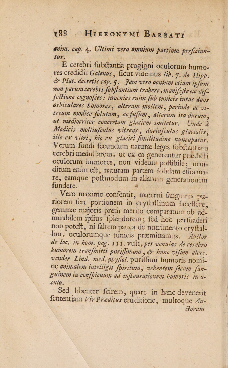 * t88 Hieronymi Barbati mim. cap. 4. Ultimi vero omnium panium perficiun¬ tur» E cerebri fubftantia progigni oculorum humo¬ res credidit Galenus, ficut videmus lib. 7. de Hipp. Viat, decretis cap. y. Jam vero oculum etiam ipjiim non parum cerebri fubjlantiam trahere, manifefle ex dif fe Bione cognofces: invenies enim fub tunicis intus duos orbiculares humores , alterum mollem, perinde ac vi¬ treum modice fo lutum , ac jufum 5 alterum ita durum, ut mediocriter concretam glaciem imitetur. Unde d Medicis molliufculus vitreus, duriufculus glacialis, ille ex vitri, hic ex glaciei jlmilitudine nuncupatur. - Verum fundi fecundum naturae leges fubftantiam cerebri medullarem, ut ex ea generentur prididli oculorum humores, non videtur poffibile* inau¬ ditum enim eft, naturam partem folidam eflbrma- re, eamque poftmodnm m aliarum generationem fundere. i . Vero maxime confentit, materni fanguinis pu¬ riorem feri portionem in cryftallmum faceffere, gemmae majoris pretii merito comparatum ob ad¬ mirabilem ipfius fplendorem • fed hoc pcrfuaderi non poteft, ni faltcm pauca de nutrimento cryftal- lini, oculorumque tunicis praemittamus. Audior de loc. te. m. vult,per venulas de cerebro & umorem tranjbiitti pur ifjhnum 9 & hunc vijum alere, vander Lind. phyjiol. puriflimi humoris nomi¬ ne animalem inteliigit Jpiritum, vehentem fecum fan- guinem in conjpicuum ad injlaurationem humoris in 0- culo. Sed libenter fcirem, quare in hanc devenerit fententiam Vir Proditus eruditione, multoque Ait- diorum