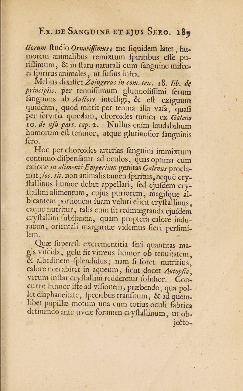 8orum ftudio Ornaiiffhms; *ne iiquidcm latet 9 hu¬ morem animalibus remixtum fpiritibus effe pu- riffimum, & in flatu naturali cum fanguine mifce- ri fpiritusanimales, ut fufius infra. Melius dixiffet Zuingerus in com. tex. 18. lib» de principiis. per tenuiffimum glutinofiffimi ferum fanguinis ab Au&ore intelligi, &: efl exiguum quiddam, quod mittit per tenuia illa vafa, quafi per fervitia quaedam, cboroides tunica ex Galeno 10. de ufu part. cap. z. Nullus enim laudabilium humorum efl tenuior, atque glutinofior fanguinis fero. Hoc per cboroides arterias fanguini immixtum continuo difpenfatur ad oculos, quas optima cum ratione in alimenti Emporium genitas Galenus procla¬ mat,/^*. tit. non animalis tamen fpiritus, neque cry- fhllmus humor debet appellari, fed ejufdem cry- flallini alimentum, cujus puriorem, magifque al¬ bicantem portionem fuam veluti elicit cryflallinus, eaque nutritur, talis cum fit redintegranda ejufdem cryflallini fubflantia, quam proptera calore indu¬ ratam, orientali margaritae videmus fieri perfimi- lem. Quae fuperefl excrementitia feri quantitas ma¬ gis vifcida, gelu fit vitreus humor ob tenuitatem,, & albedinem fplendidus- nam fi foret nutritius^ calore non abiret in aqueum, ficut docet Autopfia\ verum inflar cryflallini redderetur folidior. Con¬ currit humor ifle ad vifionem, pratbendo, qua pol¬ let diaphaneitate, lpeciebus tranfitum, & ad quem¬ libet pupillae motum una cum totius oculi fabrica detinendo ante uveae foramen cryftallinuxn, ut ol> jefto-