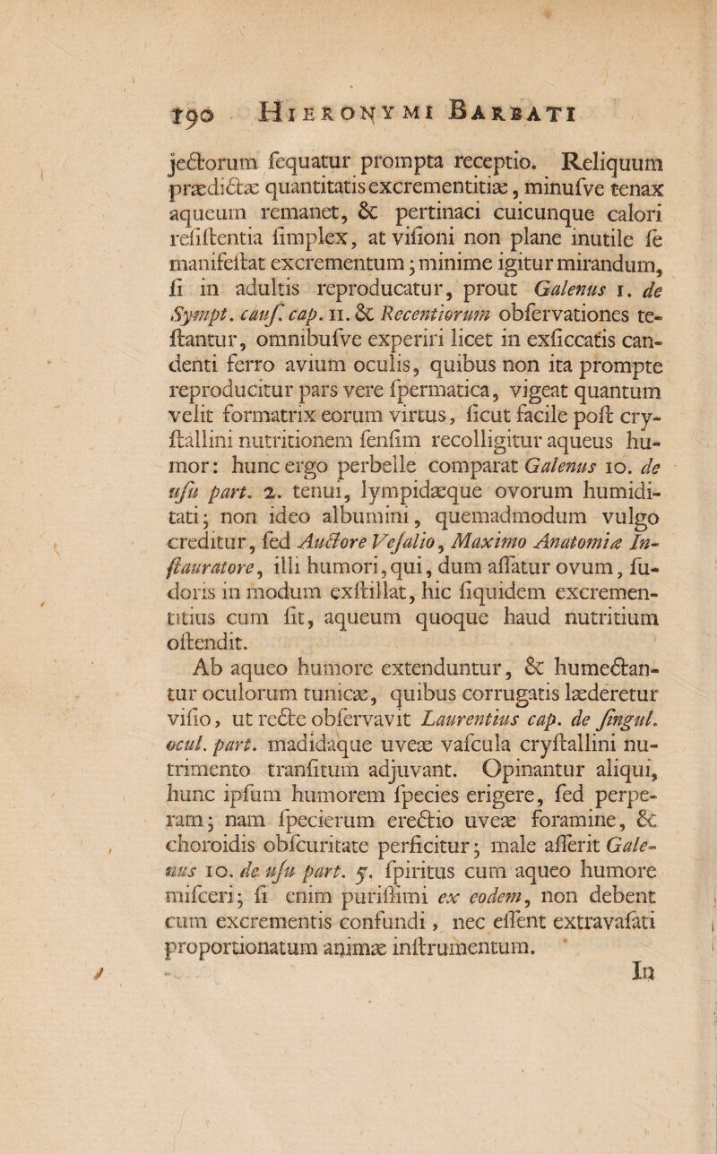 jedorum fequatur prompta receptio. Reliquum prasdidhe quantitatis excrementitiae, minufve tenax aqueurn remanet, &C pertinaci cuicunque calori relidentia fimplex, atvifioni non plane inutile fe manifeflat excrementum; minime igitur mirandum, ii in adultis reproducatur, prout Galenus i. de Sympt. cauf. cap. n. Recentiorum obfervationes te- flantur, ommbufve experiri licet in exficcatis can¬ denti ferro avium oculis, quibus non ita prompte reproducitur pars vere fpermatica, vigeat quantum velit formatrix eorum virtus, iicut facile pofc cry- ftallini nutritionem fenfim recolligitur aquens hu¬ mor: hunc ergo perbelle comparat Galenus io. de ufu part. 2. tenui, lympidasque ovorum humidi- tati; non ideo albumini, quemadmodum vulgo creditur, fed Auciore Vejalio, Maximo Anatomi# In- ftauratore, illi humori,qui, dum affatur ovum, fu- dons in modum exflillat, hic fi quidem excremen- titius cum fit, aqueurn quoque haud nutritium offendit. Ab aqueo humore extenduntur, & humeclan- tur oculorum tunicae, quibus corrugatis laederetur viflo, ut re£le obfervavit Laurentius cap. de JinguL ocul. part. madidaque uveae vafcula cryflallini nu¬ trimento tranfituiii adjuvant. Opinantur aliqui, hunc ipfurn humorem fpecies erigere, fed perpe¬ ram; nam fpecierum eredlio uvete foramine, & clioroidis obfcuritate perficitur; male aflerit Gale¬ nus io.de.uJu part. y. fpiritus cum aqueo humore mifceri; fi enim puriffimi ex eodem, non debent cum excrementis confundi, nec elfent extravafati proportionatum animae inllrurhenmm. In