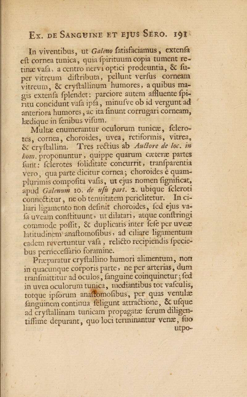 In viventibus 5 ut Galeno fatisfaciamus, extenfa cft cornea tunica, quia fpirituumcopia tument re¬ tinae vafa, a centro nervi optici prodeuntia, 6c fu» per vitreum diftributa, pellunt verfus corneam vitreum, 8c cryftallinum humores, a quibus ma¬ gis extenfa fplendet: parciore autem affluente fpi- ntu concidunt vafa ipfa, minufve ob id vergunt ad anteriora humores, ac ita fmunt corrugari corneam, Ixdique in lenibus vifum. Multae enumerantur oculorum tunicae, fclero- tes, cornea, choroides, uvea, retiformis, vitrea, &; cryftallma. Tres redius ab AuBore de loc. m hom. proponuntur, quippe quarum exteras partes fuiit: fclerotes foliditate concurrit, tranfparentia vero, qua parte dicitur cornea; choroides e quam- plqrimis compolita vahs, ut ejus nomen hgnificat, apud Galenum 10. de uju part. z. ubique icleroti conneditur, ne ob tenuitatem periclitetur. . In ci¬ liari ligamento non delinit choroides, fed ejus va- feuveSpconftituuntj ut dilatari, atque conltringi commode poflit, & duplicatis inter fefe per uveas latitudinpm anaftomofibus 5 ad ciliare ligamentum eadem revertuntur vafa , relido recipiendis fpecie- bus perrieceffano foramine. Prxparatur cryllallino humori alimentum, non in quacunque corporis parte, ne per arterias, dum tranfmittitur ad oculos, fanguine coinquinetur;fed m uvea oculorum tunica, mediantibus tot valcuhs, totque ipforum anaflbmolibus, per quas venulas fanguinem continua ieligunt attradione, Sculque ad cryllallinam tunicam propagatx ferum diligen- tiflime depurant, quo loci terminantur venae, fuo utpo« 1