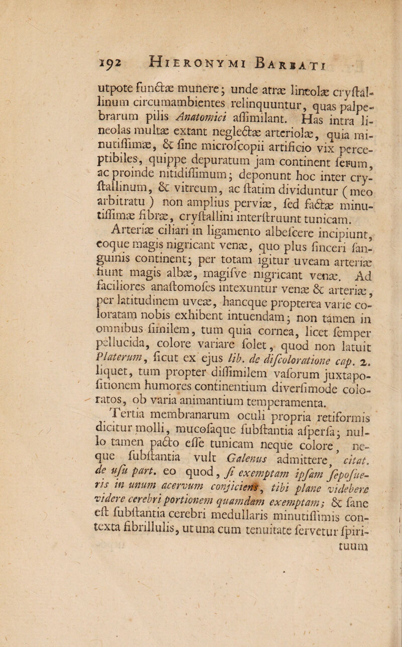 utpote fundas munere; unde atra lincobe cryftah linum circumambientes relinquuntur, quas palpe- brai um pilis Anatomici affimilant. tias intra li¬ neolas multae extant negle&ae artcriol*-, quia mi- nutifiimas, & fine microfcopii artificio vix perce¬ ptibiles, quippe depuraturo jam continent ferum , ac piomde nitidiflimum; deponunt fioc inter cry- ftallinum, & vitreum, ac ftatim dividuntur (meo aibitratu ) non amplius pervias, fed fadas rninti- tiiTimx fibrae, cryftaiiim mterft ruunt tunicam. Arterias ciliari m ligamento albefcere incipiunt, coque magis nigricant venas, quo plus finceri fan- guinis continent; per totam igitur uveam arterias fiunt magis albas, magifve nigricant vmx. Ad faciliores anaflomofes intexuntur vense & arterise per latitudinem uveas, hancque propterea varie co¬ loratam nobis exhibent intuendam; non tamen in omnibus fimilem, tum quia cornea, licet iempcr pellucida, colore variare folet, quod non latuit Piat erum, ficut ex ejus lib. de dijcolor(itione cap. 2. liquet, tum propter difiimilem vaforum juxtapo- fitionem humores continentium diverfimode colo¬ ratos, ob varia animantium temperamenta. Tertia membranarum oculi propria retiformis dicitur molli, mucolaque fubftantia afperla; nul¬ lo tamen pado elle tunicam neque colore ne¬ que fubftantia vult Galenus admittere, citat\ de ufu part. eo quod , Ji exemptam ipfam Jepofue- r/s m unum acervum conjiciens, tibi plane vi debere videre cerebri portionem quamdam exemptam; fane eft fubftantia cerebri medullaris minutifiimis con¬ texta fibrillulis, ut una cum tenuitate fervetur/piri-' tuum