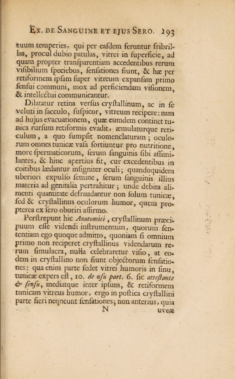 tuum temperies? qui per eafdem feruntur fribril- las, procul dubio patulas, vitrei in fuperficie, ad quam propter tranfparentiam accedentibus rerum vidbilium fpeciebus, fenfationes fiunt, hae per retiformem ipfam fuper vitreum expanfam primo fenfui communi, mox ad perficiendam vifionem^ & intelledlui communicantur. Dilatatur retina verfus cryftallinum, ac in fe veluti in facculo, fufpicor, vitreum recipere:nam ad hujus evacuationem, qux eumdem continet tu¬ nica rurfum retiformis evadit? aemulaturque reti¬ culum , a quo fumpfit nomenclaturam • oculo¬ rum omnes tunicae vafa fortiuntur pro nutritione morefpermaticorum, ferum fanguinis fibi adimi» lantes, & hinc apertius fit, cur excedentibus in coitibus laedantur mfigniter oculi; quandoquidem uberiori expulio femine, ferum fanguinis illius materia ad genitalia pertrahitur ; unde debita ali¬ menti quantitate defraudantur non folum tunicae % fed & cryftallinus oculorum humor, quem pro- pterea ex fero oboriri affirmo. Ferflrepunt hic Anatomici, cryftallinum pneci- puum ede videndi inftrumenuim, quorum ien- tentiam ego quoque admitto, quoniam fi omnium primo non reciperet crydaliinus videndarum re- ■ rum fimulacra, nulia celebraretur vifio, at eo¬ dem in cryftallino non fiunt objectorum fenfatio¬ nes: qua enim parte fedet vitrei humoris in finu* tunicae expers eft, io. de ufu part. 6. fic atteftante & fenfu, mediatque inter ipfum, & retiformem tunicam vitreus humor, ergo in poftica cryflallim parte fieri neqneunt fenfationes^ non anterius? quia N mm