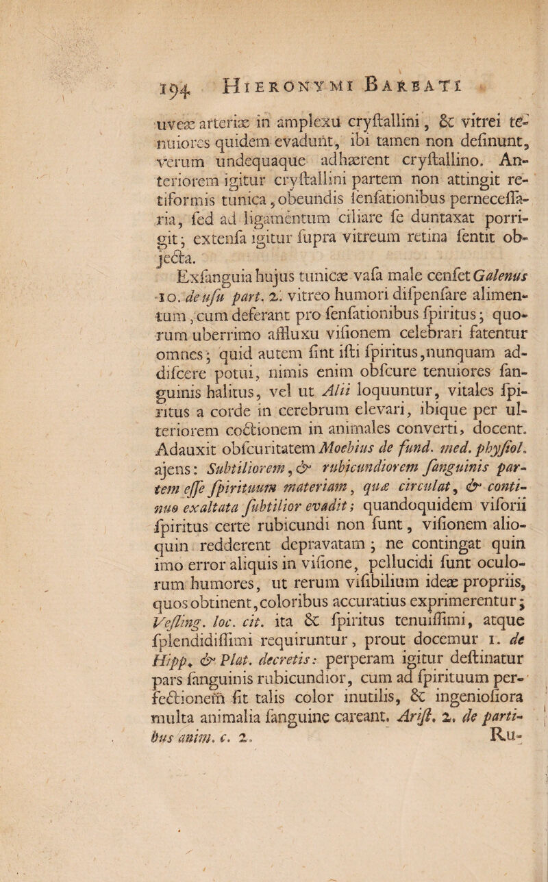 uveas arterias in amplexu cryftallini, £e vitrei te¬ nuiores quidem evadunt , ibi tamen non definunt9 verum undequaque adhsofent cryftallino. An» teriorem igitur cryftallini partem non attingit re¬ tiformis tunica, obeundis fenfationibus pernecefla- ria, fed ad ligamentum ciliare fe duntaxat porri¬ git- extenfa igitur fupra vitreum retina fentit ol> je<£ta. Exfanguia hujus tunicae vafa male cenfet Galenus io. deufu part, z. vitreo humori difpeniare alimen¬ tum ycum deferant pro fenfationibus fpiritus; quo¬ rum uberrimo affluxu vifionem celebrari fatentur omnes • quid autem fint ifti fpiritus,nunquam ad- difcere potui, nimis enim obfcure tenuiores fan¬ guinis halitus, vel ut Alii loquuntur, vitales fpi- ntus a corde m cerebrum elevari, ibique per ul¬ teriorem coAdonem in animales converti, docent. Adauxit obfcuritatem Moebius de fund. med, phyfioL ajens: Subtiliorem, & rubicundiorem fanguinis par¬ tem e(Je fpirituum materiam, qua circulat, & conti¬ nuo exaltata fibtilior evadit; quandoquidem viforii fpiritus certe rubicundi non funt, vifionem alio- quin redderent depravatam ; ne contingat quin imo error aliquis in vifione, pellucidi funt oculo¬ rum humores, ut rerum vifibilium ideas propriis, quos obtinent, coloribus accuratius exprimerentur; Vejling. loc. cit. ita & fpiritus tenuiffimi, atque fplendidiffimi requiruntur, prout docemur i. de Hipp♦ & Viat, decretis: perperam igitur deftinatur pars fanguinis rubicundior, cum ad fpirituum per- fedaonem fit talis color mutilis, ingenioiiora multa animalia fanguine careant. Arlft, z* de parti¬ bus anim. e. 2. Ru-