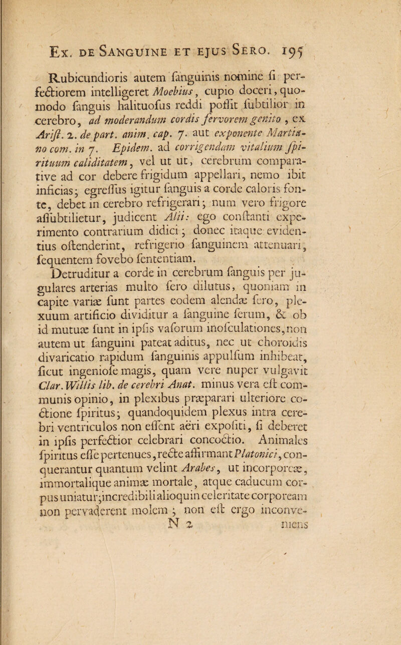 Rubicundioris autem fanguinis nomine ii per¬ fectiorem intelligeret Moebius, cupio doceri, quo- modo fanguis halituofus reddi pofiit iubtilior in cerebro j ad moderandum cordis fervorem genito , ex. Arift. 2. de part. anim. cap. 7. aut exponente Martia- nocom.in 7. Epidem. ad corrigendam vitalium fp/- rituum culi ditat em, vel ut ut, cerebrum compara¬ tive ad cor debere frigidum appellari, nemo ibit inficias; egrefiiis igitur fanguis a corde caloris fon¬ te, debet 111 cerebro refrigerari; num vero frigore afiubtilietur, judicent d/iA ego conflanti expe¬ rimento contrarium didici; donec itaque eviden¬ tius offenderint, refrigerio fanguinem attenuari, fequentem fovebo fententiam. Detruditur a corde in cerebrum fanguis per ju¬ gulares arterias multo fero dilutus, quoniam m capite variae funt partes eodem alendae fero, ple¬ xuum artificio dividitur a fmguine ferum, & ob id mutuae funt in ipfis vaforum inofculationes,non autem ut fanguini pateat aditus, nec ut choroidis divaricatio rapidum fanguinis appulfum inhibeat, ficut ingeniofe magis, quam vere nuper vulgavit Clar. Willis lib. de cerebri Anat. minus vera dt com¬ munis Opinio, in plexibus praeparari ulteriore co- dtione fpiritus; quandoquidem plexus intra cere¬ bri ventriculos non effient aeri expoliti, fi deberet in ipfis perfedHor celebrari concoctio. Animales fpiritus die pertenues, redte affirmant Platonici, con¬ querantur quantum velint Arabes, ut incorporeae, immortalique animae mortale, atque caducum cor¬ pus uniaturqncredibilialioquin celeritate corpoream non pervaderent molem ; non dt ergo inconve- N z mens