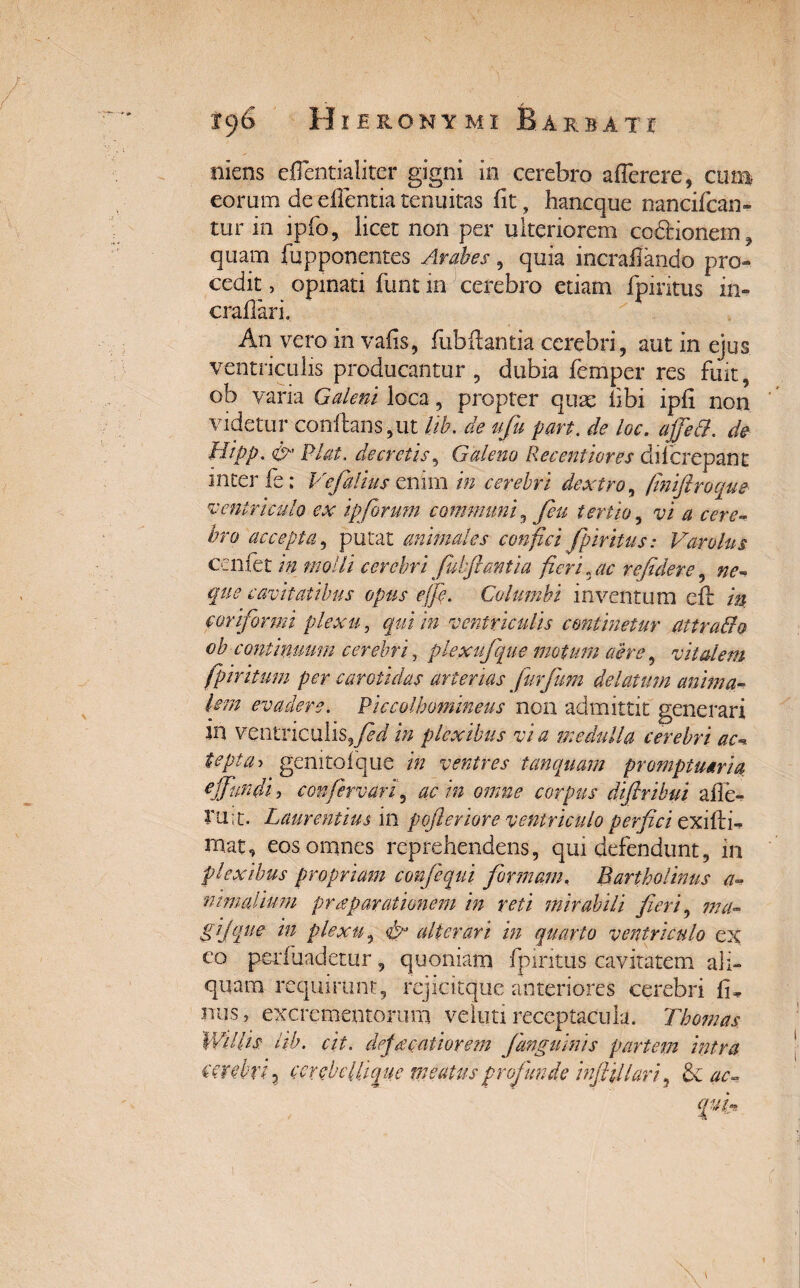 ©iens eflentialiter gigni in cerebro aflerere, cum eorum de effentia tenuitas fit, hancque nancifcan- tur in ipfo, licet non per ulteriorem cc&ionem, quam fupponentes Arabes, quia incraflando pro¬ cedit , opinati funt in cerebro etiam fpiritus in- craflari. An vero in vafis, fubflantia cerebri, aut in ejus ventriculis producantur, dubia femper res fuit, ob varia Galeni loca, propter quas libi ipfi non videtur conflans,ut lib. de ufu part. de loc. affett. de Htpp, & Piat, decretis, Galeno Ree enti ores dii crepant inter fe; Vefalius enim in cerebri dextro, finiftroque ventriculo ex ipforum communi, [eu tertio, vi a cere- hro accepta, putat animales confici fpiritus: Varolns cenfet in molli cerebri fubftantia fieri, ac re fidere, ne- que cavitatibus opus e [e. Columbi inventum efl in conformi plexu, />z ventriculis continetur attradio ob continuum cerebri, pkxufique motum aere, vitalem fpiritum per carotidas arterias furfium delatum anima¬ lem evadere. Piccolbomineus non admittit generari m ventriculis,/ri/ i» plexibus via medulla cerebri ac tepta> genitolque m ventres tanquam promptuaria, effundi , confervar[ ac in omne corpus difiribui a fle*? ru;t. Laurentius in pofteriore ventriculo perfici exiliis Hiat, eos omnes reprehendens, qui defendunt, in plexibus propriam confiequi formam, Bartholinus a- ntmalimn pr a parationem in reti mirabili fieri, ma- gijque in plexu, de alterari in quarto ventriculo ex co perfiiadetur, quoniam fpiritus cavitatem ali¬ quam requirunt, rejicitque anteriores cerebri li, nus , excrementorum velim receptacula. Thomas WUUs: lib. cit. deja catior em f anguinis partem intra cerebri 7 cerebellique meatus profunde inft filari, ac~