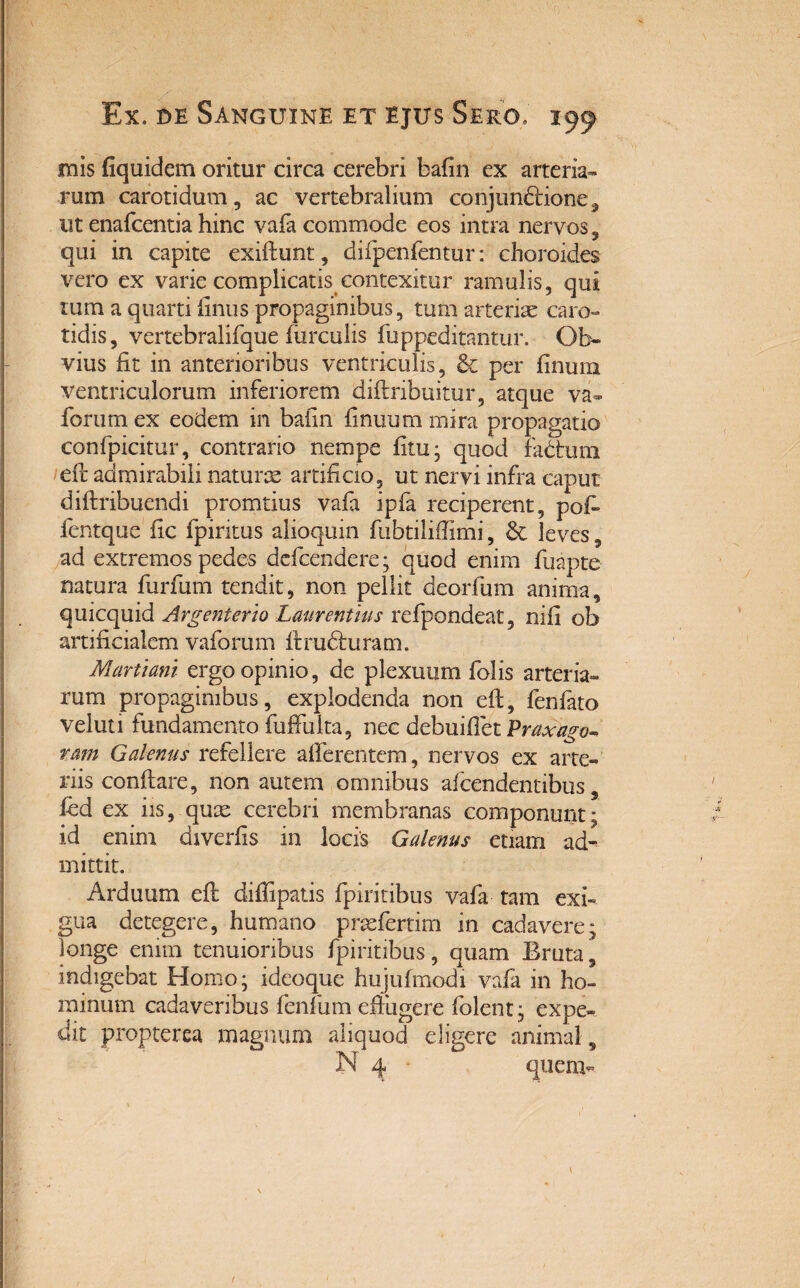 mis fiquidem oritur circa cerebri bafin ex arteria¬ rum carotidum, ac vertebralium conjun&ione^ ut enafcentia hinc vafa commode eos intra nervos , qui in capite exiflunt, difpenfentur: choroides vero ex varie complicatis contexitur ramulis, qui tum a quarti finus propaginibus, tum arteriae caro¬ tidis, vertebralifque furculis fuppeditantur. Ob¬ vius fit in anterioribus ventriculis, & per linum ventriculorum inferiorem diftribuitur, atque va* forum ex eodem in baiin finuum mira propagatio confpicitur, contrario nempe litu; quod fadtum efr admirabili naturae artificio, ut nervi infra caput diftribuendi promtius vafa ipfa reciperent, pofl fentque fic fpiritus alioquin fubtiliffimi, & leves, ad extremos pedes defcendere; quod enim fuapte natura furfum tendit, non pellit deorfum anima, quicquid Argenterio Laurentius refpondeat, nili ob artificialem vaforum flrudluram. Martiam ergo opinio, de plexuum folis arteria» rum propaginibus, explodenda non efl, fenfato veluti fundamento fuffuita, nec debuiflet Praxago* ram Galenus refellere afferentem, nervos ex arte¬ riis conflare, non autem omnibus afcendentibus, fed ex iis, quae cerebri membranas componunt; id enim diverfis in locis Galenus etiam ad¬ mittit. Arduum eft diffipatis fpiritibus vafa tam exi¬ gua detegere, humano praefertim in cadavere; longe enim tenuioribus fpiritibus, quam Eruta, indigebat Homo; ideoque hujufmodi vada in ho- minum cadaveribus fenlum efiiigere folent; expe¬ dit propterea magnum aliquod eligere animal, N 4 ■ quem-