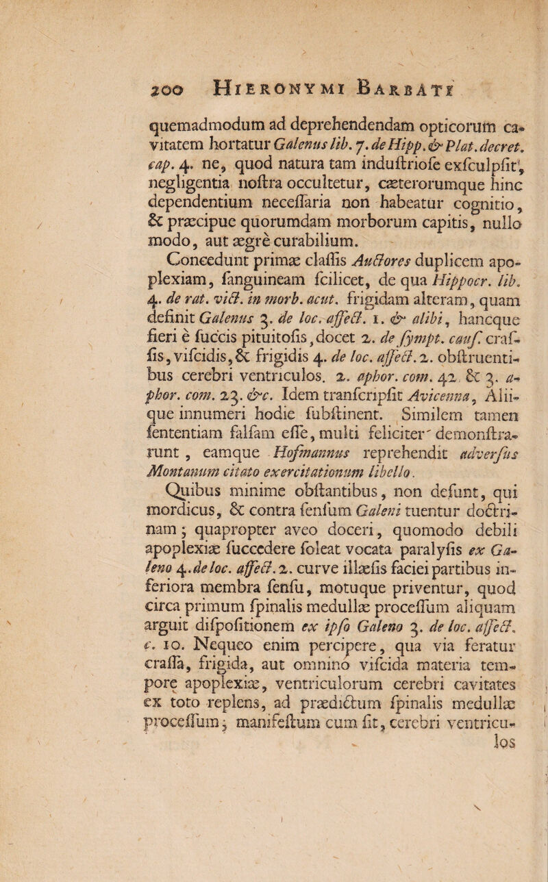 quemadmodum ad deprehendendam opticorum ca¬ vitatem hortatur Galenus lib. 7. deHipp.& piat, decret. cap.4. ne, quod natura tam induftriofe exfculpfit, neghgentia noftra occultetur, caeterorumque hinc dependentium neceflaria non habeatur cognitio, praecipue quorumdam morborum capitis, nullo modo, aut aegre curabilium. Concedunt primae claffis Au&ores duplicem apo» plexiam, fanguineam fcilicet, de qua Hippocr. lib. 4. de rat. vidi, in morb. acut. frigidam alteram, quam definit Galenus 3. de loc. affed. 1. & alibi, hancque fieri e fuccis pituitofis, docet 2. defympt. cmf. craf- fis, vifcidis,6c frigidis 4. de loc. ajje&.z. oblinienti¬ bus cerebri ventriculos. 2. apkor. com. 42. & 3, a* fhor. com. 23. &c. Idem tranfcripfit Avicenm, Alii¬ que innumeri hodie fubftinent. Similem tamen fententiam falfam efie, multi feliciter'demonftra- Tunt , eamque Hofmannus reprehendit adverfus Montanum citato exercitationum libello. Quibus minime obilantibus, non defunt, qui mordicus, & contra fenfum Galeni tuentur doftri- nam; quapropter aveo doceri, quomodo debili apoplexiae fucccdere foleat vocata paralyfis ex Ga¬ leno 4. de loc. affe&.z. curve iltefis faciei partibus in¬ feriora membra fenfu, motuque priventur, quod circa primum fpinalis medullae procedam aliquam arguit difpofitionem ex ipfo Galeno 3. deloc.affeft, c. 10. Nequeo enim percipere, qua via feratur crafia, frigida, aut omnino vifeida materia tem¬ pore apoplexiae, ventriculorum cerebri cavitates ex toto replens, ad praedictum fpinalis medullae proceffum j manifeftum cum fit, cerebri ventricu- )