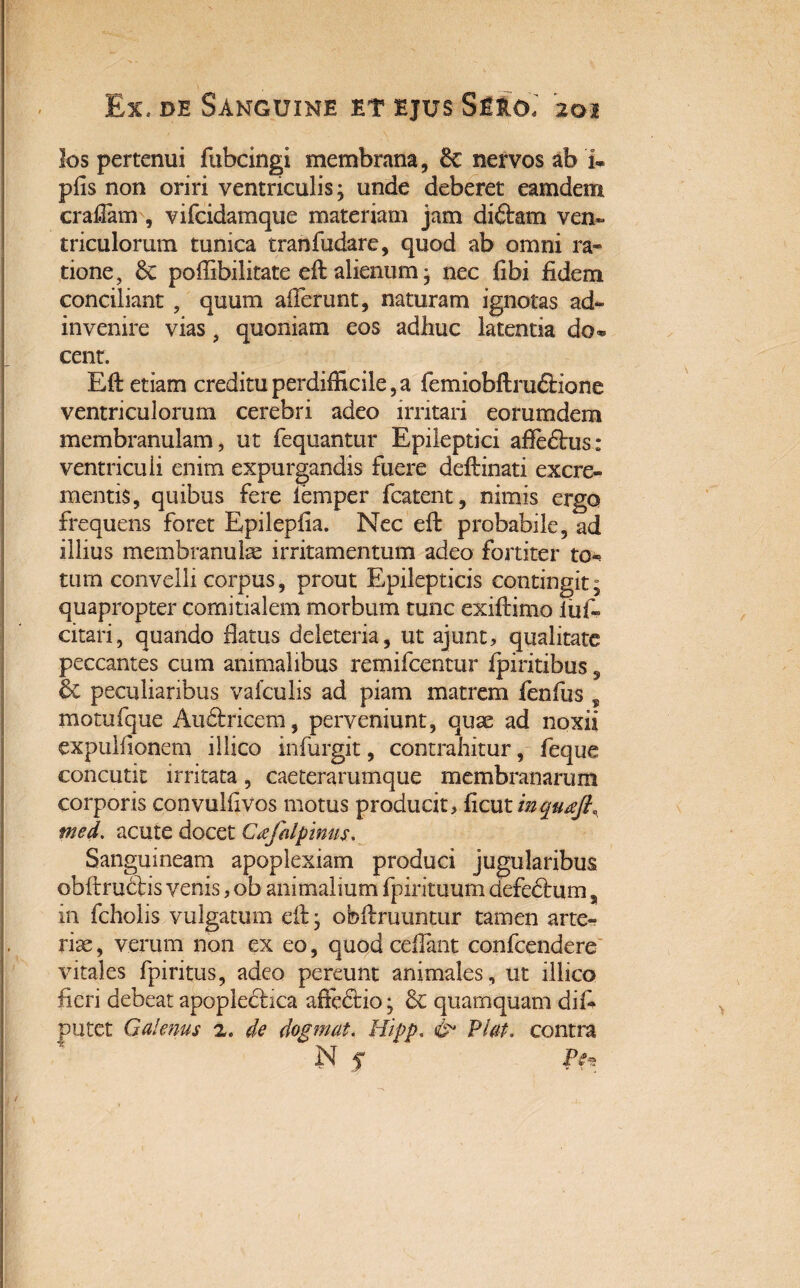 los pertenui fubcingi membrana, 6c nervos ab i» pfis non oriri ventriculis; unde deberet eamdem craflam , vifcidamque materiam jam di&tm ven» triculorum tunica tranfudare, quod ab omni ra« tione, 6c pollibilitate eff alienum ; nec fibi fidem conciliant , quum afferunt, naturam ignotas ad- invenire vias, quoniam eos adhuc latentia do* cent. Eft etiam creditu perdifficile,a femiobftruftione ventriculorum cerebri adeo irritari eorumdem membranulam, ut fequantur Epileptici afledlus: ventriculi enim expurgandis fuere deftinati excre¬ mentis, quibus fere femper fcatent, nimis ergo frequens foret Epilepfia. Nec eff probabile, ad illius membranula irritamentum adeo fortiter to-* tum convelli corpus, prout Epilepticis contingit; quapropter comitialem morbum tunc exiftimo iul- citari, quando flatus deleteria, ut ajunt, qualitate peccantes cum animalibus remifcentur fpiritibus, 6c peculiaribus valculis ad piam matrem fenfus ? motufque Audhdcem, perveniunt, quae ad noxii expulfionem illico infurgit, contrahitur, feque concutit irritata, caeterarumque membranarum corporis convulfivos motus producit, ficut inquaJL med. acute docet Cafalpinus. Sanguineam apoplexiam produci jugularibus obftrudhs venis, ob animalium fpirituum defedtum % in fcholis vulgatum eff; obffruuntur tamen arte¬ riae , verum non ex eo, quod ceffant confcendere vitales fpiritus, adeo pereunt animales, ut illico fieri debeat apoplecbca affcdtio; & quamquam diff putet Galenus 2. de dogmat. Hipp, & Viat, contra N $ JV~