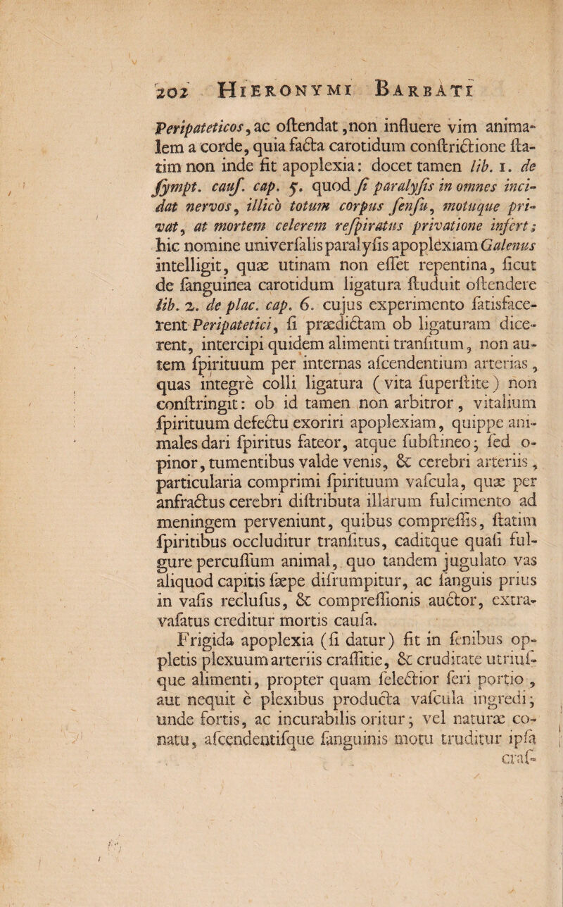 Peripateticos ,ac oftendat,non influere vim anima¬ lem a corde, quia fadta carotidum conftricHone fla- tim non inde fit apoplexia: docet tamen lib. i. de Jympt. cauj. cap. y, quod fi paralyfis in omnes inci¬ dat nervos, illico totum corpus fenfu, motuque pri- <vat, at mortem celerem rejpiratus privatione infert ; hic nomine univerfalis paralyfis apoplexiam Galenus intelligit, quae utinam non effet repentina, ficut de (anguinea carotidum ligatura ftuduit oftendere lib. 2. de plac. cap. 6. cujus experimento (atisface- rent Peripatetici, fi praedidtam ob ligaturam dice¬ rent, intercipi quidem alimenti tranfitum, non au¬ tem fpirituum per internas afcendentium arterias, quas integre colli ligatura (vita fuperflite) non conftringit: ob id tamen non arbitror, vitalium fpirituum defe&u exoriri apoplexiam, quippe ani¬ males dari fpiritus fateor, atque fubfimeo; fed o- pinor, tumentibus valde venis, cerebri arteriis, particularia comprimi fpirituum vafcula, quae per anfradtus cerebri diftributa illarum fulcimento ad meningem perveniunt, quibus compreffis, ftatim fpiritibus occluditur tranfitus, caditque quali ful¬ gure percuffum animal, quo tandem jugulato vas aliquod capitis fsepe difrumpitur, ac (anguis prius in vafis reclufus, & compreflionis auctor, extra- vafatus creditur mortis caufa. Frigida apoplexia (fi datur) fit in fenibus op» pletis plexuum arteriis craflitie, & cruditate utnui- que alimenti, propter quam feledtior feri portio , aut nequit e plexibus producta vafcula ingredi; unde fortis, ac incurabilis oritur; vel naturae co¬ natu, afcendentifque (anguinis motu truditur lpfa.