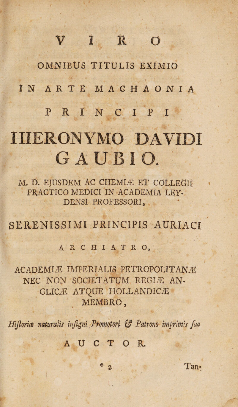 OMNIBUS TITULIS EXIMIO IN ARTE MACHAONIA PRINCIPI HIERONYMO DAVIDI GAUBIO. M. D. EJUSDEM AC CHEMLE ET COLLEGII PRACTICO MEDICI IN ACADEMIA LEY- DENSI PROFESSORI, SERENISSIMI PRINCIPIS AURIACI archiatro, ACADEMIiE IMPERIALIS pETROPOLITANAS NEC NON SOCIETATUM REGIAE AN- GLIC/E ATQUE IIOLLANDICAE MEMBRO, ITijlorhs naturalis infigni Promotori Patrono imprimis fuo AUCTOR, Tan*