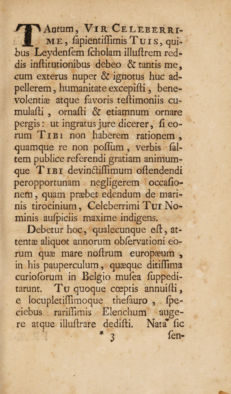 TAntum, Vir Celeberri- me, lapientiffimis Tuis, qui¬ bus Leydenfem Icholam illuftrem red¬ dis inftitutionibus debeo & tantis me, cum exterus nuper & ignotus huc ad- pellerem, humanitate excepilti, bene¬ volentis atque favoris tellimoniis cu- mulalti , ornafti & etiamnum ornare pergis: ut ingratus jure dicerer, fi eo¬ rum Tibi non haberem rationem , quamque re non polium , verbis fal¬ cem publice referendi gratiam animum¬ que Tibi devindliffimum ofiendendi peropportunam negligerem occafio- nem, quam praebet edendum de mari¬ nis tirocinium, Celeberrimi Tui No¬ minis aulpiciis maxime indigens. Debetur hoc, qualecunque efi:, at¬ tentae aliquot annorum oblervationi eo¬ rum quae mare nollrum europaeum , in his pauperculum, quaeque ditiffima curiolorum in Belgio mulea fuppedi- tarunt. Tu quoque coeptis annuilti, e locupletiffimoque thelauro , Ipe- ciebus rariffimis Elenchum auge¬ re atque illuftrare dedifti. Nata* fic * 3 fen-