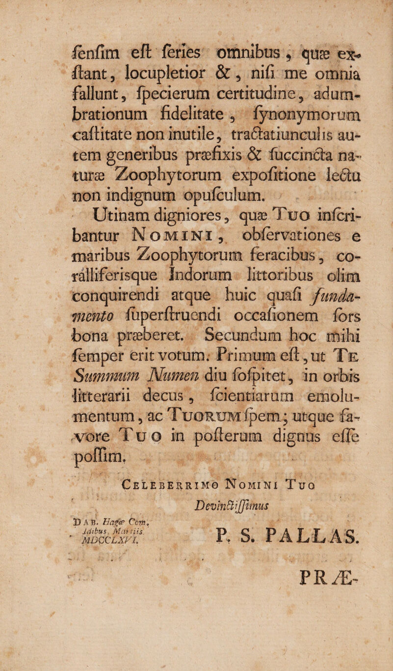 fenfim eft feries omnibus , quas ex- fiant, locupletior &, nili me omnia fallunt, fpecierum certitudine, adum¬ brationum fidelitate , fynonymorum caftitate non inutile, tra&atiuncul is au¬ tem generibus praefixis & fuccincia na¬ turae Zoophytorum expolitione lediu non indignum opufculum. Utinam digniores, quae Tuo infcri- bantur Nomini , obfervationes e maribus Zoophytorum feracibus, co- ralliferisque Indorum littoribus olim conquirendi atque huic quafi funda¬ mento fiiperftruendi occafionem fors bona praeberet. Secundum hoc mihi femper erit votum. Primum eft, ut Te Summum Numen diu Iblpitet, in orbis litterarii decus, fcientiarum emolu¬ mentum, ac Tuorum (pem; utque la¬ us efte vore luo in pofterum dign poffim. Celeberrimo Nomini Tuo 1) A B. Haget? Copi,' Idibus. Marti is ’ MDCCLXVl Devinttjjitms P. S. PALLAS. PRiL-