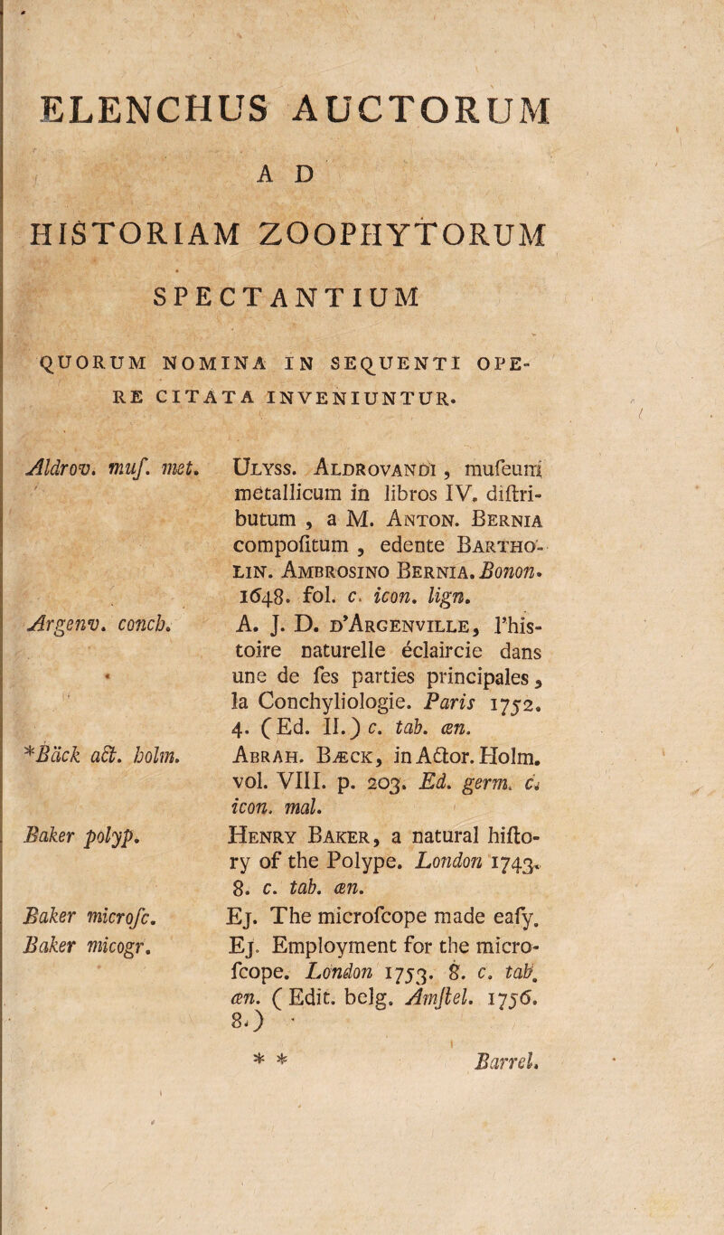 ELENCHUS AUCTORUM AD HISTORIAM ZOOPHYTORUM SPECTANTIUM QUORUM NOMINA IN SEQUENTI OPE¬ RE CITATA INVENIUNTUR* Aldrov. muf. met. Argenv. concb. i ,< *$ack adi. holm. Baker polyp. Baker microfc. Baker micogr. Ulyss. Aldrovandi , mufeunf metallicum in libros IV. diftri- butum , a M. Anton. Bernia compofttum , edente Bartho'- lin. Ambrosino Bernia. Bonon. 1648* fol. c, icon. lign. A. J. D. d^rgenville, Phis- toire naturelle eclaircie dans une de fes parties principales 5 la Conchyliologie. Paris 1752. 4. (Ed. II.) c. tab. ai1. Abrah. Ba^ck, inA6Ior. Holm. vol. VIII. p. 203; Ed. germ. c.> zcorc. mal. Henry Baker, a natural hifto- ry of the Polype. London 1743*. 8. c. tab. cen. Ej. The microfcope made ealy. Ej. Employment for the micro¬ fcope. London 1753. 8. c. tabo cen. (Edit. belgs Amftel. 1756. 8*) ■