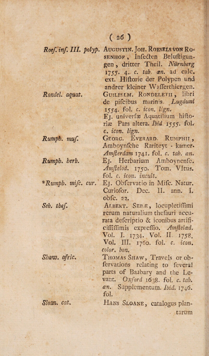 Rondel. aquato Rumph. muf. Rumph. for&. * Rumph. mifc. cur. Seb. tbef. Sbaw. afriCo Sloan. cat. c*o senhof , Infe&en Beluftigun- gen , dritter Theil. Nurnberg 1755. 4. c. tab. an. ad calc. ext. Hiftorie der Polypen und andrer kleiner Wafferthiergen. Guilielm. Rondeletii, libri de pifcibus marinis. Lugduni 1554. fol. c. icon. lign. Ej. univerfse Aquatilium hifto- rite Pars altera» Ibid. 1555. foL c. zom. /zgn. Georg. Everard. Rumphit > Amboynfche Rariteyt - kamer. Amfierdam 1741. fol. c. tab. an* Ej. Herbarium Amboynenfe, Amjlelod. 1750. Tom. VItus. fol. c. icon, incult. Ej. Obfervatio in Mifc. Natur. Curiofor. Dec. II. ann. I. Obfc. 22. Albert. Seb.e, locupleti (limi rerum naturalium thefauri accu¬ rata defcriptio & iconibus artifi- cifll (limis expreffio. Amftelad. Vol. I. 1734. Vol. II. 1758. Vol. III. 1760. fol. c. icon. color, bon. Thomas Shaw, Travels or ob- fervadons relating to feveral parts of Baabary and the Le¬ vant. Oxford 1638. fol. c. tab. an. Supplementum. Ibid. 174(5. fol. Hans Sloane, catalogus piam . tarum