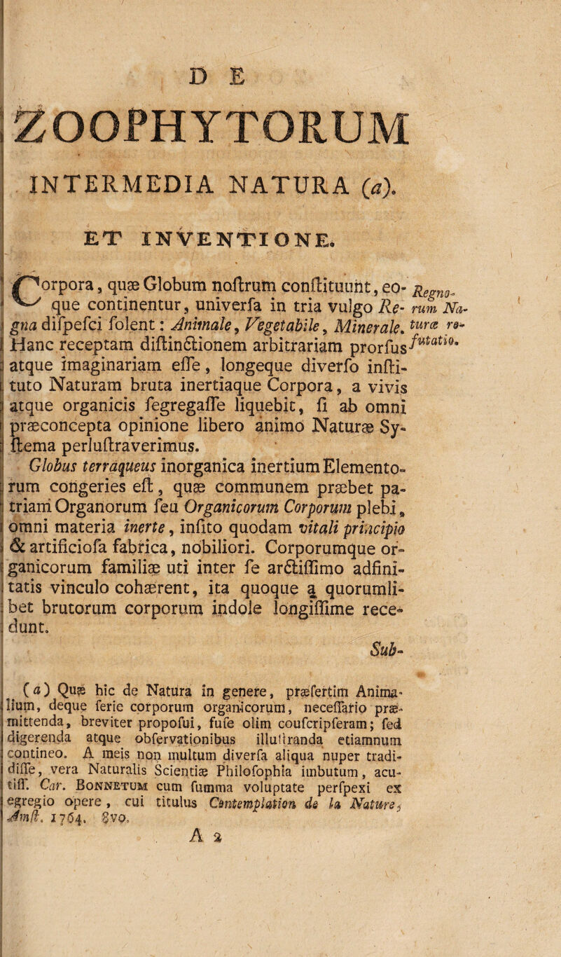 D E ZOOPHYTORUM INTERMEDIA NATURA (a). ET INVENTIONE. I ■ • ;v':- ■ ~ • r r\.'r'-‘ - . . * /^orpora, quae Globum noftrum confiituimt, eo- Regng. ^ que continentur, univerfa in tria vulgo rum Na- ii gna difpefci folent: Animale, Vegetabile, Minerale. I Hanc receptam diftin£iionem arbitrariam prprfus^ati0 ; atque imaginariam efle, longeque diverfo infti- tuto Naturam bruta inertiaque Corpora, a vivis atque organicis fegregafle liquebit, fi ab omni praeconcepta opinione libero animo Naturae Sy« [ ftema perlufiraverimus. Globus terraqueus inorganica inertium Elemento- | rum congeries eft, quae communem praebet pa» : triam Organorum feu Organicorum Corporum plebi, i omni materia inerte, infito quodam vitali principio & artificiofa fabrica, nobiliori. Corporumque or- | ganicorum familiae uti inter fe ar£Hffimo adfini- i tatis vinculo cohaerent, ita quoque a quorumli- | bet brutorum corporum indole longiffime rece~ j dunt. Sub- I ’ . I (0) Qu?s hic de Natura in genere, praefertim Anima- Illum, deque ferie corporum organicorum, necefTario prae¬ mittenda, breviter propofui, fufe olim coufcripferam; fed digerenda atque obfervationibus illuUranda etiamnum contineo. A meis non multum diverfa aliqua nuper tradi- difle, vera Naturalis Scientias Philofophia imbutum, acu- tld. Car. Bonnetum cum fumma voluptate perfpexi ex egregio opere , cui titulus Cmtemphtion de h Nature j JmH. 1704. :3vo, A %