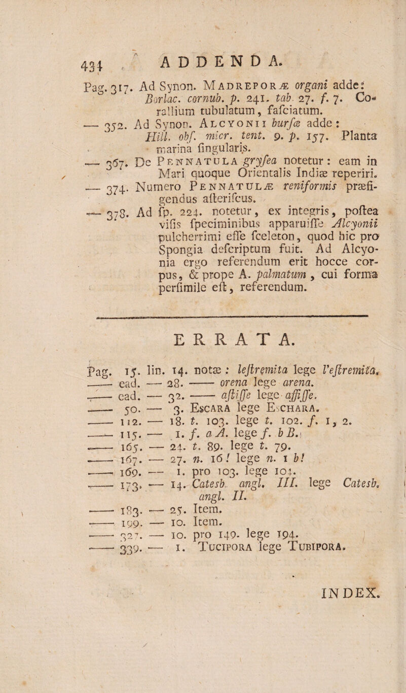 Pag. 317^ Ad Synon. Madreporj; organi adde* Borlac. cornub. p. 241, tab. 27,. f. 7. Co¬ rallium tubulatum, fafciatum. — 352. Ad Synoo. Alcyonii burfcs adde: Hili. obf. micr. tent. 9. p. 157. Planta marina lingularis. — 357* De Pennatula gryfea notetur: eam in Mari quoque Orientalis Indite reperiri. __374. Numero Pennatulae reniformis praefi¬ gendas afterifcus. •^-378. Ad fp. 224. notetur, ex integris, poflea vifis fpeciminibus apparuiffe Alcyonii pulcherrimi efle fceleton, quod hic pro Spongia defcriptura fuit. Ad Alcyo¬ nia ergo referendum erit hocce cor¬ pus, & prope A. palmatum , cui forma perfimile eft, referendum. ERRATA. Pag. 15. lin. 14. notas : lejlremita lege Vefiremiia, __— ead. — 28. —— orem lege arena. ~— cad. —• 32.- ajlijfe legc-affijfe. .—— 50. — 3. Escara lege Eschara* --- 112. — 1*8. t. 103. lege t. 102. /. i, 2. —— 115. — 1./. a A, leg e/, b B. t — 165. — 24. t. 89. lege t. 79. -- 167. — 27. n. 161 lege n. 1 b! -- 169. — 1. pro 103. lege 104. .-- 173, -— 14^ Catesb., angi♦ JIL lege Catesba angi II. — 183. — 25. Item. -- 199. — 10. Item. --- 327. — 10. pro 149. lege 194. -339. •— 1. Tucipora lege Tubipora. INDEX.