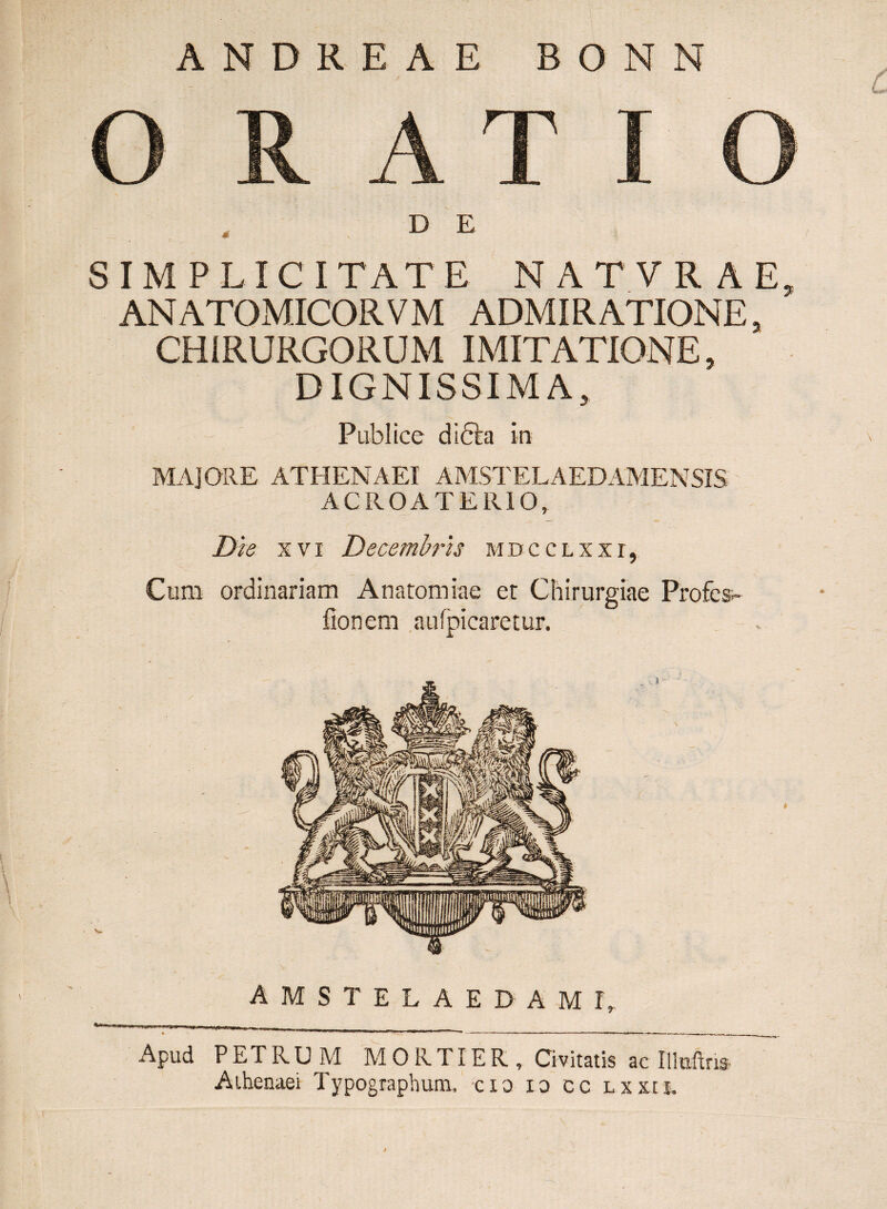 O RATI O D E SIMP LI C I TAT E N A T V R A E, ANATOMICORVM ADMIRATIONE, CHIRURGORUM IMITATIONE, DIGNISSIMA, Publice didta ira MAJORE ATHENAEI AMSTELAEDAMENSIS ACROATERIO, Die xvi Decembris mdcclxxt, Cum ordinariam Anatomiae et Chirurgiae Profes- fionem aufpicaretur. amstelaedame Apud PETRUM MORTIER, Civitatis ac Illuftns Athenaei Typograpbum, cxo xo cc Lxxti.